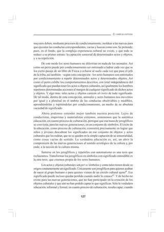 127
EL CURRÍCULO INTEGRAL
mayores deben, mediante procesos de condicionamiento, moldear a las nuevas para
que ejecuten las conductas correspondientes, vacías y huecas como son. Se pretende,
pues, en el fondo, que la compleja experiencia cultural no existe, y que todo se
reduce a su primer estrato: la captación sensorial de determinados actos y objetos,
y a su repetición.
De este modo los seres humanos no diferirían en nada de los animales. Así
como un perro puede por condicionamiento ser entrenado a ladrar cada vez que se
lea cierto pasaje de un libro de Física o echarse al suelo cada vez que pase el jefe
de la tribu, así también –según esta concepción– los seres humanos son entrenados
por condicionamiento a repetir determinados actos y determinados objetos. Así
como el perro exhibe los comportamientos descritos, con total independencia del
significado que puedan tener los actos u objetos culturales, así igualmente los hombres
repetimos determinadas acciones al margen de cualquier significado de dichos actos
y objetos. Y algo más: tales actos y objetos carecen ab initio de todo significado.
De tal modo, dentro de esta concepción, animales y seres humanos nos movemos
por igual y a plenitud en el ámbito de las conductas observables y medibles,
aprendiéndolas y repitiéndolas por condicionamiento, en medio de su absoluta
vaciedad de significado.
Ahora podemos entender mejor también nuestra posición. Lejos de
conductistas, empiristas y materialistas extremos, sostenemos que la auténtica
educación, en cuanto proceso de culturación, persigue que esa masa de jeroglíficos
se convierta, para las nuevas generaciones, en un conjunto de símbolos. El éxito de
la educación, como proceso de culturación, consistirá precisamente en lograr que
niños y jóvenes descubran los significados en ese conjunto de objetos y actos
culturales que los rodean, que no se queden en la simple captación de su sensorialidad,
como cosas vacías de sentido. La verdadera educación es, así, un abrir la
comprensión de las nuevas generaciones al sentido axiológico de la cultura y, por
ende, a la noción de la cultura misma.
Sumirse en los jeroglíficos y repetirlos con automatismo es una tesis que
rechazamos. Transformar los jeroglíficos en símbolos con significado entendible es
la otra tesis, que creemos propia de los seres humanos.
Los actos y objetos culturales son per se símbolos y como tales tienen desde su
origenconstantementeunsignificado.Únicamentesonjeroglíficosparaquienesacaban
de nacer al grupo humano o para quienes vienen de un círculo cultural ajeno4l
. Ese
significado puede incluso quedar perdido cuando nadie lo conoce42
. Y de hecho no
existe para las nuevas generaciones, que no han participado en la creación de los
objetos culturales y que aún no han podido captar lo que significan. Sólo la verdadera
educación, informal y formal, en cuanto proceso de culturación, resulta capaz, cuando
 