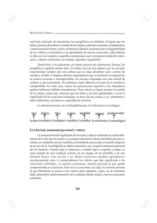 128
WALTER PEÑALOZA RAMELLA
está bien realizada, de transformar los jeroglíficos en símbolos, al lograr que los
niños y jóvenes descubran el sentido de los objetos culturales existentes, al impulsarlos
a tomar posición frente a ellos, al hacerlos adquirir conciencia de la inagotabilidad
de los valores y al incitarlos a ser aportadores de nuevas creaciones. ¡Qué abismo
se abre así con respecto a aquellas concepciones que se proponen reducirlo todo a
actos y objetos sensoriales sin sentido, repetidos ciegamente!
Ahora bien, si la educación, en cuanto proceso de culturación, fracasa, los
jeroglíficos seguirán siendo tales. En dicho caso no nos admire que los jóvenes
experimenten rechazo por una cultura que se erige alrededor suyo, carente de
sentido y extraña. Ytampoco debiera sorprendernos que si insistimos en imponerles
la cultura existente e incomprendida, los jóvenes respondan con una actitud de
rechazo y aun iconoclasta. No podemos exigir adhesión a lo que no es sentido ni
comprendido. En todo caso, somos las generaciones mayores y los educadores
quienes habremos fallado rotundamente. Pues educar es lograr mostrar el sentido
de la cultura, mejor aún, alcanzar que los niños y jóvenes aprehendan y vivan el
significado de las creaciones culturales, es decir, de sus valores, y es, simultánea e
indivisiblemente, acicatear su capacidad de creación.
La educación posee, así, irrefragablemente, el vuelo hacia lo axiológico.
E) Libertad, autonomía personal y valores
La comprensión del significado de los actos y objetos culturales es el descubri-
miento del valor que los anima. La comprensión de los valores (la belleza de una es-
cultura, la verdad de una ley científica, la bondad de una acción, el sentido religioso
de un acto de fe, la utilidad de un objeto económico, etc.) exige la autonomía personal
del ser humano. Cuando algo es impuesto, o cuando algo es seguido a ciegas, se
trata siempre de una conducta externa, de un slogan, de un estribillo o de una
fórmula hueca. Una acción o un objeto exteriores pueden reproducirse
mecánicamente; pero si comprendemos los valores que dan significado a las
creaciones culturales, es nuestra conciencia, nuestra persona la que queda
comprometida en el proceso. Éste no es ya mecánico ni ciego. Es nuestra persona
la que libremente se acerca a los valores para captarlos y para, en un momento
dado, plasmarlos autónomamente en la realidad, dando origen a nuevas creaciones
culturales.
↑↑↑↑↑
bien
loético
↑↑↑↑↑
Dios
loreligioso
↑↑↑↑↑
belleza
loartístico
↑↑↑↑↑
justicia
lopolítico
↑↑↑↑↑
legalidad
lojurídico
↑↑↑↑↑
utilidad
loeconómico
↑↑↑↑↑
productividad
lotecnológico
 