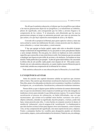 129
EL CURRÍCULO INTEGRAL
De allí que la auténtica educación, al obtener que los jeroglíficos que rodean
a las nuevas generaciones dejen de ser jeroglíficos y se transformen en símbolos,
plenos de significado, está consiguiendo que los niños y jóvenes lleguen a la
comprensión de los valores. Y al alcanzarla, está obteniendo que las nuevas
generaciones pongan en juego su autonomía personal, que sean sus personas las
que actúen y no que haya repetición estereotipada de actos y de objetos.
Con todo ello se propicia la libertad, pues quien capta los valores y tiene una
recta actitud se siente inevitablemente llevado a tomar posición ante los objetos y
actos culturales y a actuar innovadora y creativamente.
Y hay que agregar un hecho capital: captar cada valor es descubrir al propio
tiemposudimensióndeinagotabilidadylavía,quejamássecierra,paraplasmarobjetos
y actos siempre distintos. De esta guisa, los valores no implican un cierto contenido
específicoqueseprescribe,niunaciertaformaniestilo.Soninstanciasquenosacicatean
a desplegar una riqueza no previsible de acciones y de artefactos. Su hondura no tiene
término.Nadiepodríadecir,porejemplo:‘Acabodeagotartodalabelleza.Heconcretado
la última obra de arte posible: nadie puede crear después de mí’. Ello jamás ocurre.
Siendo esto así, toda auténtica educación, en cuanto implica nuestra liberación para la
creatividad, entraña una comprensión de la infinitud de los valores.
Toda auténtica educación es una educación para la liberación y la creatividad.
5. UN EQUÍVOCOAEVITAR
Antes de concluir este capítulo deseamos señalar un equívoco que creemos
debe evitarse. Hay autores que denominan socialización al proceso de culturación.
Para ellos, poner a los educandos en relación con lo económico, lo político, lo artístico,
lo religioso, etc., es socializarlos. Socialización y culturación resultarían sinónimos.
Hemos dicho ya que si alguien quiere definir un término de manera determinada,
una vez que nos encontramos claros respecto al sentido que le ha sido otorgado, no
tendremos errores para entender lo que dicha persona expresa. Si se quiere llamar
socialización al proceso de culturación, no habrá dificultades, una vez que
reconozcamos que existen en la realidad varios hechos: acercarse a los actos y
objetos culturales, entender su significado, hacerlos propios, e incluso, yendo más
lejos, tomar posición ante ellos. A estos hechos en conjunto nosotros le damos el
nombre de ‘culturación’; otros le asignan el de ‘socialización’. Lo fundamental es
que tales hechos existen (si bien para algunos otros seres humanos, como lo hemos
visto, no hay comprensión del significado, sino mera repetición de actos y objetos).
Frente a semejantes hechos los vocablos para designarlos pueden ser disímiles
(convendría, empero, cierta uniformidad en los términos). Nada de esto, sin embargo,
 