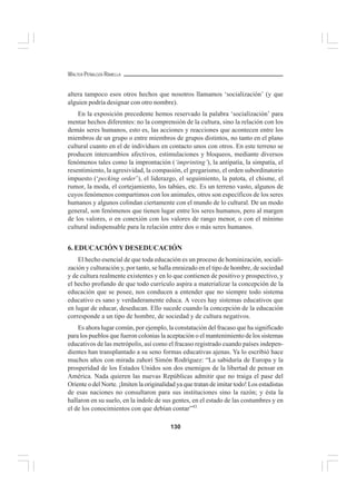130
WALTER PEÑALOZA RAMELLA
altera tampoco esos otros hechos que nosotros llamamos ‘socialización’ (y que
alguien podría designar con otro nombre).
En la exposición precedente hemos reservado la palabra ‘socialización’ para
mentar hechos diferentes: no la comprensión de la cultura, sino la relación con los
demás seres humanos, esto es, las acciones y reacciones que acontecen entre los
miembros de un grupo o entre miembros de grupos distintos, no tanto en el plano
cultural cuanto en el de individuos en contacto unos con otros. En este terreno se
producen intercambios afectivos, estimulaciones y bloqueos, mediante diversos
fenómenos tales como la improntación (‘imprinting’), la antipatía, la simpatía, el
resentimiento, la agresividad, la compasión, el gregarismo, el orden subordinatorio
impuesto (‘pecking order’), el liderazgo, el seguimiento, la patota, el chisme, el
rumor, la moda, el cortejamiento, los tabúes, etc. Es un terreno vasto, algunos de
cuyos fenómenos compartimos con los animales, otros son específicos de los seres
humanos y algunos colindan ciertamente con el mundo de lo cultural. De un modo
general, son fenómenos que tienen lugar entre los seres humanos, pero al margen
de los valores, o en conexión con los valores de rango menor, o con el mínimo
cultural indispensable para la relación entre dos o más seres humanos.
6. EDUCACIÓNYDESEDUCACIÓN
El hecho esencial de que toda educación es un proceso de hominización, sociali-
zación y culturación y, por tanto, se halla enraizado en el tipo de hombre, de sociedad
y de cultura realmente existentes y en lo que contienen de positivo y prospectivo, y
el hecho profundo de que todo currículo aspira a materializar la concepción de la
educación que se posee, nos conducen a entender que no siempre todo sistema
educativo es sano y verdaderamente educa. A veces hay sistemas educativos que
en lugar de educar, deseducan. Ello sucede cuando la concepción de la educación
corresponde a un tipo de hombre, de sociedad y de cultura negativos.
Es ahora lugar común, por ejemplo, la constatación del fracaso que ha significado
para los pueblos que fueron colonias la aceptación o el mantenimiento de los sistemas
educativos de las metrópolis, así como el fracaso registrado cuando países indepen-
dientes han transplantado a su seno formas educativas ajenas. Ya lo escribió hace
muchos años con mirada zahorí Simón Rodríguez: “La sabiduría de Europa y la
prosperidad de los Estados Unidos son dos enemigos de la libertad de pensar en
América. Nada quieren las nuevas Repúblicas admitir que no traiga el pase del
Oriente o del Norte. ¡Imiten la originalidad ya que tratan de imitar todo! Los estadistas
de esas naciones no consultaron para sus instituciones sino la razón; y ésta la
hallaron en su suelo, en la índole de sus gentes, en el estado de las costumbres y en
el de los conocimientos con que debían contar”43.
 
