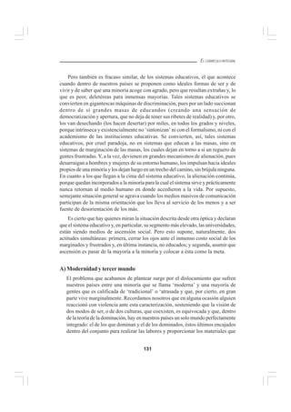 131
EL CURRÍCULO INTEGRAL
Pero también es fracaso similar, de los sistemas educativos, el que acontece
cuando dentro de nuestros países se proponen como ideales formas de ser y de
vivir y de saber que una minoría acoge con agrado, pero que resultan extrañas y, lo
que es peor, deletéreas para inmensas mayorías. Tales sistemas educativos se
convierten en gigantescas máquinas de discriminación, pues por un lado succionan
dentro de sí grandes masas de educandos (creando una sensación de
democratización y apertura, que no deja de tener sus ribetes de realidad) y, por otro,
los van desechando (los hacen desertar) por miles, en todos los grados y niveles,
porque intrínseca y existencialmente no ‘sintonizan’ ni con el formalismo, ni con el
academismo de las instituciones educativas. Se convierten, así, tales sistemas
educativos, por cruel paradoja, no en sistemas que educan a las masas, sino en
sistemas de marginación de las masas, los cuales dejan en torno a sí un reguero de
gentes frustradas. Y, a la vez, devienen en grandes mecanismos de alienación, pues
desarraigan a hombres y mujeres de su entorno humano, los impulsan hacia ideales
propios de una minoría y los dejan luego en un trecho del camino, sin brújula ninguna.
En cuanto a los que llegan a la cima del sistema educativo, la alienación continúa,
porque quedan incorporados a la minoría para la cual el sistema sirve y prácticamente
nunca retornan al medio humano en donde accedieron a la vida. Por supuesto,
semejante situación general se agrava cuando los medios masivos de comunicación
participan de la misma orientación que los lleva al servicio de los menos y a ser
fuente de desorientación de los más.
Es cierto que hay quienes miran la situación descrita desde otra óptica y declaran
que el sistema educativo y, en particular, su segmento más elevado, las universidades,
están siendo medios de ascensión social. Pero esto supone, naturalmente, dos
actitudes simultáneas: primera, cerrar los ojos ante el inmenso costo social de los
marginados y frustrados y, en última instancia, no educados; y segunda, asumir que
ascensión es pasar de la mayoría a la minoría y colocar a ésta como la meta.
A) Modernidad y tercer mundo
El problema que acabamos de plantear surge por el dislocamiento que sufren
nuestros países entre una minoría que se llama ‘moderna’ y una mayoría de
gentes que es calificada de ‘tradicional’ o ‘atrasada y que, por cierto, en gran
parte vive marginalmente. Recordamos nosotros que en alguna ocasión alguien
reaccionó con violencia ante esta caracterización, sosteniendo que la visión de
dos modos de ser, o de dos culturas, que coexisten, es equivocada y que, dentro
de la teoría de la dominación, hay en nuestros países un solo mundo perfectamente
integrado: el de los que dominan y el de los dominados, éstos últimos encajados
dentro del conjunto para realizar las labores y proporcionar los materiales que
 