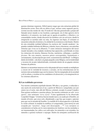 132
WALTER PEÑALOZA RAMELLA
quienes dominan requieren. Difícil parece negar que esta estructura global de
dominación exista. Pero ello no altera el que, incluso como supuesto previo,
existan esos dos modos de vida. El modo de vida más generalizado y propio del
llamado tercer mundo es ése localista y parroquial, sin el élan agresivo de la
industria y el comercio, ese modo que se agosta en pueblos y villorrios y en
comunidades rurales, donde discurren los hombres casi sin servicios, donde la
emigración se acentúa cada vez más, los ingresos son bajos, el consumo se
encuentra reducido al mínimo y la calidad de la existencia es declinante. Dentro
de esta extendida realidad hallamos los enclaves del ‘mundo moderno’, las
grandes ciudades bullentes de fábricas y tránsito, luces y discotecas, con estrechas
minorías que viven en la afluencia. Y como ominosos mensajeros del tercer
mundo lanzados a las ciudades modernas han aparecido y proliferado en éstas
los cinturones de miseria, llámense favelas, rancherías, callampas, o pueblos
jóvenes. De esta manera, nuestros países corresponden, lejanamente o
cercanamente, a la descripción que cierto economista hizo del Brasil: ‘es Bélgica
dentro de la India’, vale decir, un grupo pequeño como Bélgica, con la modernidad
y recursos de un país industrializado, existiendo dentro de un gigante entorno
humano de pobreza.
Quienes se encuentran inmersos en la vida propia del tercer mundo se multiplican
y crecen sin la variedad de recursos y acicates, sin las estimulaciones de los
sectores más acomodados (que son los menos). Son los marginados de la sociedad
y de la cultura, y resultan ser los candidatos a la deserción y a la marginación en
los sistemas educativos.
B) Las realidades pavorosas
Fue nuestro continente expoliado durante 300 años y sus gentes, o reducidas a
una suerte de esclavitud (en el sur, a partir de México) o aniquiladas casi por
entero (en el norte, más allá del México colonial, excepto la actual Canadá.)
Para quienes arribaron a nuestras playas, fue nuestro continente no solo ‘terra
ignota’, sino asimismo ‘terra vacua’. Como agudamente lo ha observado
Leopoldo Chiappo: “[América fue] un mundo nuevo, no usado por el hombre, un
mundo silvestre, que crece solo, abandonado y que hay que ocupar y aprestar
para que sea la morada del hombre. La medida de la desocupación se da desde
la visión colonial, la medida la establece el conquistador: [esta tierra] no está
ocupada por ‘nosotros’, luego está desocupada ...”44
. Los europeos se
consideraron en lucha con la vacía naturaleza de América: con las montañas a
ser transmontadas, los valles a ser cultivados, los minerales a ser extraídos, los
naturales a quienes rechazar o sojuzgar. Dentro de semejante cosificación de
 