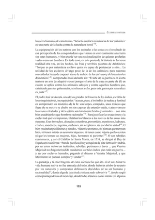133
EL CURRÍCULO INTEGRAL
los seres humanos de estas tierras, “la lucha contra la resistencia de los ‘naturales’
es una parte de la lucha contra la naturaleza hostil”45
.
La equiparación de los nativos con los animales o las cosas es el resultado de
esa percepción de los conquistadores que vieron en este continente una tierra
sin seres humanos, y bien puede ser una racionalización de quienes preferían
verlos como no hombres. En todo caso, en este punto de la historia se hicieron
realidad otra vez, en los hechos, las frías y terribles palabras de Aristóteles:
“Porque es por naturaleza esclavo quien es capaz de pertenecer a otro... La
utilidad de los esclavos diverge poco de la de los animales; para nuestras
necesidades la ayuda corporal viene de ambos: de los esclavos y de los animales
domésticos”46
, completadas más adelante así: “El arte de la guerra es en cierta
manera un arte de adquirir cosas (porque el arte de la caza es parte de él) en
cuanto se aplica contra los animales salvajes y contra aquellos hombres que,
existiendo para ser gobernados, se rehusan a ello, pues esta guerra por naturaleza
es justa”47
.
El padre José deAcosta, uno de los grandes defensores de los indios, escribía de
los conquistadores, increpándoles: “acusan, pues, a los indios de rudeza y lentitud
en comprender los misterios de la fe: son torpes, estúpidos, unos troncos que
fuera de su maíz y su chuño no son capaces de entender nada; y para conocer
las cosas celestiales y del espíritu son totalmente brutos y animales ... son más
bien cuadrúpedos que hombres racionales”48
. Para justificar las exacciones y la
esclavitud que les imponían, tildaban los blancos a los nativos de las cosas más
opuestas. Eran borrachos, de malas costumbres, pervertidos, mentirosos, ladrones,
crueles, sométicos, ingratos, sin honra, sin vergüenza, sin caridad ni virtud 49
. O
bien resultaban pusilánimes y tímidos, “tiénense en menos, no piensan que merecen
bien, ni tienen interés en acumular riquezas, ni tienen como injuria que los azoten
ni que les tomen sus mujeres, hijas, hermanos ni parientes”50
. O son rebeldes
contumaces, y así el Cabildo de Santa Marta, en 1538, se dirigió al Rey de
España en esta forma: “Para la pacificación y conquista de esta tierra convendría,
por ser estos indios tan indómitos, rebeldes, pertinaces y duros ... que Vuestra
Majestad nos haga merced de mandarnos dar tales indios que están en guerra ...
y ser por esclavos herrados, pagando el diezmo a Vuestra Majestad, y que
libremente se puedan comprar y vender”51
.
La paradoja y la cruel tragedia de estos sucesos fue que allí, en el sur, donde la
vida humana nativa no fue arrasada del todo, donde hubo un atisbo de respeto
por los naturales y campearon defensores decididos de su ser humano y
racionalidad52
, donde algo de la actitud cristiana pudo sobrevivir 53
, donde surgió
como planta poderosa el mestizaje, donde hubo al menos como intento (en algunos
 