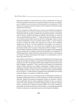 134
WALTER PEÑALOZA RAMELLA
puntos bien logrado) la conversión de los nativos, donde brotó un arte que
fusionaba elementos americanos con formas extranjeras, allí fue, sin embargo,
que se estableció un recio sistema de discriminación y de explotación. En los
intersticios de aquella estructura negativa del sur español el cristianismo logró
algunas ricas floraciones.
Pero fue, en general, en todaAmérica (sur y norte), que el espíritu del cristianismo
quedó derrotado por el espíritu crematístico de la época. Juan de Castellanos,
escribiendo sobre las regiones españolas, ha expresado tersamente: ‘Si de indios
trata el cronista, /donde le dan olores de pobreza /pasa de largo sin volver la
vista, /para donde halla más riqueza’54
.Yalgo similar, pero más radical, aconteció
en la América sajona donde, para provecho de los inmigrados, todas las tierras
les fueron arrebatadas a los pocos naturales sobrevivientes55
. Lo peor aconteció
cuando lo cristiano fue usado como máscara de la codicia. En las palabras
transparentes de Boyle: “Es bueno predicarles el Evangelio a los salvajes de
América, porque aunque no se les enseñe más Cristianismo que el necesario
para andar vestidos, ello es una gran ventaja para las fábricas inglesas”56
. No en
vano el sentido crematístico de la época acusó entre los ingleses su más alquitarada
y eficaz variante que los condujo a la Revolución Industrial y al capitalismo. Ya
Walter Raleigh decía: “Quien domina los mares domina el comercio: quien domina
el comercio es dueño de las riquezas del mundo y, en consecuencia, ni más ni
menos que dueño de éste”57
.
¡Que diferencia abismal entre la expansión de Occidente hacia la Germania, bajo
el signo de la cultura y la religión, y la expansión de Occidente hacia América, bajo
el signo de la avidez! No que fuera pacífico aquel empuje hacia la Germania, pues
hubo crueldades manifiestas58
. Pero doscientos años después de la penetración
allende el Rhin, germanos (los antiguos conquistados y bárbaros) fueron los
emperadores del Sacro Imperio de Occidente. En cambio, trescientos años después
de la llegada a América, no sólo los nativos, también los criollos, seguían oprimidos
por los europeos. Y estaba allende la imaginación más desbordante que un indio
americano llegase a ser monarca en algún reino europeo.
De México hacia el sur, tras la emancipación que los libertadores nos dieron, las
oligarquías criollas mantuvieron, y quizás extremaron el sistema de dominación.
Para ellas, ‘libertad’ fue sustituir a los españoles en todos sus ‘derechos’, inclusive
los de expoliación. Para las mismas oligarquías ‘libertad’ ha sido y es asumir la
culturaylosvaloresreinantesenelexterior,olvidándosedelascreacionesculturales
nativas y mestizas que se forjaron en nuestro ámbito. No es, pues, extraño que,
por ejemplo, las formas mestizas de arte que brotaran y se desarrollaran durante la
Colonia, involucionas en y pereciesen casi por entero durante la República.
 