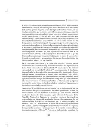 135
EL CURRÍCULO INTEGRAL
Y así por décadas nuestros países (y otros similares del Tercer Mundo) vienen
arrastrando una situación, paliada en algunos pocos, exacerbada en los más, dentro
de la cual las grandes mayorías viven al margen de la cultura citadina, sin los
beneficios materiales que los tiempos han traído consigo, en crónica desocupación
o sub-ocupación, emigrando cada vez más a los centros urbanos para constituir
barrios pauperizados. En las décadas más recientes esas mayorías son
bombardeadas por los medios masivos de comunicación que les presentan modelos
de vida (y hasta de apariencia física) extraños a su ser, los cuales suscitan una ola
de expectativas que el sistema no puede llenar, y generan, por absurda comparación,
sentimientos de vergüenza de sí mismos. En estos países, la industrialización, que
se acrecentó en las últimas dos guerras, no ha podido proporcionar los puestos de
trabajo necesarios al veloz crecimiento demográfico, por haber colocado el énfasis
en el componente de capital fijo, que requiere escasa mano de obra. Y tal
industrialización, además, no fue acompañada de cambio social, lo que ha
determinado una aún mayor concentración de riqueza en manos de las minorías:
de modo contradictorio, y aparentemente inesperado, la modernización ha
incrementado la pobreza y la marginación.
Salvo contadas excepciones (y a veces sólo parciales) en estos países
encontramos elevadas mortalidad y morbilidad infantiles; una ingesta calórica
diaria “más cerca del nivel de muerte (1,400 calorías) que del mínimo
recomendado por la FAO (2,500 calorías)”59
; inmensa cantidad de familias en
las que el padre ha desertado; cifras alucinantes de niños abandonados (hoy se
pretende resolver este problema en algunos países, asesinando a tales niños);
viviendas paupérrimas en las que los seres humanos discurren hacinados; niños
y jóvenes que deben trabajar desde temprana edad y otros que desde temprana
edad han incursionado en terrenos que bordean lo delictivo; seres que por su
marginación –según vimos– no han desarrollado ni biológica, ni síquicamente, y
han incluso retrogradado en su inteligencia.
La nueva ola de neoliberalismo que nos inunda, con su letal desprecio por los
seres humanos, ha agravado el panorama. En el Perú, por ejemplo, en 1991 un
millón de niños tuvo que abandonar las escuelas; y a nivel más alto, 100,000
estudiantes dejaron las Universidades, según informó el Presidente de la
Asamblea Nacional de Rectores. Y en muchos puntos de Latinoamérica
enfermedades que habían sido erradicadas han surgido nuevamente. En un
reciente informe de la CEPAL se manifiesta que “el número de pobres en
América Latina y el Caribe aumentó de 136 a 196 millones de personas entre
1986 y 1990 ... La situación de pobreza se acentuó especialmente en los países
de mayor poder económico y con mayor índice de población, como son Brasil,
Venezuela, Argentina y México”60
. Pero esto se halla en todos los países. En
 