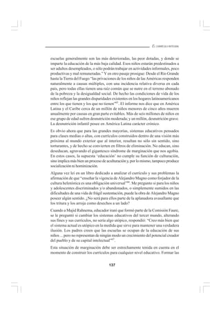 137
EL CURRÍCULO INTEGRAL
escuelas generalmente son las más deterioradas, las peor dotadas, y donde se
imparte la educación de la más baja calidad. Esos niños estarán predestinados a
ser adultos desempleados, o sólo podrán trabajar en actividades informales, poco
productivas y mal remuneradas.” Y en otro pasaje prosigue: Desde el Río Grande
hasta la Tierra del Fuego “las privaciones de los niños de lasAméricas responden
naturalmente a causas múltiples, con una incidencia relativa diversa en cada
país, pero todas ellas tienen una raíz común que se nutre en el terreno abonado
de la pobreza y la desigualdad social. De hecho las condiciones de vida de los
niños reflejan las grandes disparidades existentes en los hogares latinoamericanos
entre los que tienen y los que no tienen”65
. El informe nos dice que en América
Latina y el Caribe cerca de un millón de niños menores de cinco años mueren
anualmente por causas en gran parte evitables. Más de seis millones de niños en
ese grupo de edad sufren desnutrición moderada; y un millón, desnutrición grave.
La desnutrición infantil posee en América Latina carácter crónico.
Es obvio ahora que para las grandes mayorías, sistemas educativos pensados
para clases medias o altas, con currículos construidos dentro de una visión más
próxima al mundo exterior que al interior, resultan no sólo sin sentido, sino
torturantes, y de hecho se convierten en filtros de eliminación. No educan, sino
deseducan, agravando el gigantesco síndrome de marginación que nos agobia.
En estos casos, la supuesta ‘educación’ no cumple su función de culturación,
sino implica más bien un proceso de aculturación y, por lo mismo, tampoco produce
socialización ni hominización.
Alguna vez leí en un libro dedicado a analizar el currículo y sus problemas la
afirmación de que “enseñar la vigencia de Alejandro Magno como forjador de la
cultura helenística es una obligación universal”66
. Me pregunto si para los niños
y adolescentes discriminados y/o abandonados, o simplemente sumidos en las
dificultades de una vida de frágil sustentación, puede la obra de Alejandro Magno
poseer algún sentido. ¿No será para ellos parte de la aplanadora avasallante que
los tritura y los arroja como desechos a un lado?
Cuando a Majid Rahnema, educador iraní que formó parte de la Comisión Faure,
se le preguntó si cambiar los sistemas educativos del tercer mundo, alterando
sus fines y sus currículos, no sería algo utópico, respondió: “Creo más bien que
el sistema actual es utópico en la medida que sirve para mantener una verdadera
ilusión. Los padres creen que las escuelas se ocupan de la educación de sus
niños ... pero no representan de ningún modo un crecimiento del potencial creador
del pueblo y de su capital intelectual”67
.
Esta situación de marginación debe ser estrechamente tenida en cuenta en el
momento de construir los currículos para cualquier nivel educativo. Formar las
 