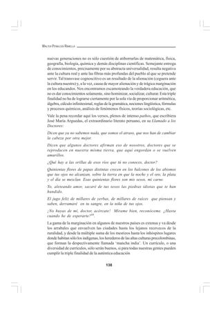 138
WALTER PEÑALOZA RAMELLA
nuevas generaciones no es sólo cuestión de atiborrarlas de matemática, física,
geografía, biología, química y demás disciplinas científicas. Semejante entrega
de conocimientos, precisamente por su abstracta universalidad, resulta negativa
ante la cultura real y ante las fibras más profundas del pueblo al que se pretende
servir. Tal transvase cognoscitivo es un resultado de la alienación (ceguera ante
la cultura nuestra) y, a la vez, causa de mayor alienación y de trágica marginación
en los educandos. Nos encontramos escamoteando la verdadera educación, que
no es dar conocimientos solamente, sino hominizar, socializar, culturar. Esta triple
finalidad no ha de lograrse ciertamente por la sola vía de proporcionar aritmética,
álgebra, cálculo infinitesimal, reglas de la gramática, nociones lingüística, fórmulas
y procesos químicos, análisis de fenómenos físicos, teorías sociológicas, etc.
Vale la pena recordar aquí los versos, plenos de intenso pathos, que escribiera
José María Arguedas, el extraordinario literato peruano, en su Llamado a los
Doctores:
Dicen que ya no sabemos nada, que somos el atraso, que nos han de cambiar
la cabeza por otra mejor.
Dicen que algunos doctores afirman eso de nosotros, doctores que se
reproducen en nuestra misma tierra, que aquí engordan o se vuelven
amarillos.
¿Qué hay a las orillas de esos ríos que tú no conoces, doctor?
Quinientas flores de papas distintas crecen en los balcones de los abismos
que tus ojos no alcanzan, sobre la tierra en que la noche y el oro, la plata
y el día se mezclan. Esas quinientas flores son mis sesos, mi carne.
Yo, aleteando amor, sacaré de tus sesos las piedras idiotas que te han
hundido.
El jugo feliz de millares de yerbas, de millares de raíces que piensan y
saben, derramaré en tu sangre, en la niña de tus ojos.
¡No huyas de mí, doctor, acércate! Mírame bien, reconóceme. ¿Hasta
cuando he de esperarte?68
.
La gama de la marginación en algunos de nuestros países es extensa y va desde
los arrabales que envuelven las ciudades hasta los lejanos recovecos de la
ruralidad, y desde la múltiple suma de los mestizos hasta los inhóspitos lugares
donde habitan sólo los indígenas, los herederos de las altas culturas precolombinas,
que forman la despectivamente llamada ‘mancha india’. Un currículo, o una
diversidad de currículos, sólo serán buenos, si para todas nuestras gentes pueden
cumplir la triple finalidad de la auténtica educación
 