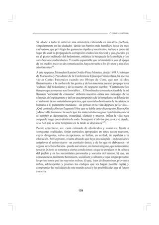139
EL CURRÍCULO INTEGRAL
Se añade a todo lo anterior una atmósfera extendida en nuestros pueblos,
singularmente en las ciudades desde sus barrios más humildes hasta los más
exclusivos, que privilegia las ganancias rápidas y suculentas, incluso a como dé
lugar (lo cual ha propagado la corrupción a todos los niveles) y que, puestos ya
en el plano inclinado del hedonismo, enfatiza la búsqueda de la molicie y las
satisfacciones individuales. Y resulta espantable que tal atmósfera, con el apoyo
de los medios masivos de comunicación, haya envuelto a los jóvenes y aún a los
adolescentes69
.
Aeste respecto, Monseñor Ramón Ovidio Pérez Morales, desde 1993Arzobispo
de Maracaibo y Presidente de la Conferencia Episcopal Venezolana, ha escrito
varias Cartas Pastorales cuando era Obispo de Coro, que son cálidos
llamamientos a la cordura de las gentes y de los maestros para no propagar esta
‘cultura’ del hedonismo y de la muerte. Al respecto escribe: “Ciertamente los
tiempos que corren no son favorables ... El bombardeo comunicacional de la así
llamada ‘sociedad de consumo’ atiborra nuestros oídos con mensajes de lo
cómodo, de lo placentero y útil en una perspectiva de lo inmediato; se difunde en
el ambiente de un materialismo práctico, que recorta los horizontes de la existencia
humana a lo puramente mundano –sin pensar en la vida después de la vida...
¡Qué contradicción tan flagrante! Hoy que se habla tanto de progreso, liberación
y desarrollo humanos, la suerte que los materialistas asignan en última instancia
al hombre es destrucción, oscuridad, silencio y muerte. Inflan la vida para
asignarle luego como destino la nada. Semejante a la brisa que pasa y se pierde,
a la flor que se abre temprano en la tarde se desvanece”70
.
Puede apreciarse, así, cuán colmado de obstáculos y osado es, frente a
semejantes realidades, forjar currículos apropiados en estos países nuestros,
cuyos dirigentes, salvo excepciones, se hallan, en verdad, de espaldas a la
educación. Por lo pronto, resulta absurdo que haya en cada país –en los niveles
anteriores al universitario– un currículo único; y de los que se elaborasen –si
alguna vez ello se hiciera– puede aseverarse, sin temor ninguno, que únicamente
tendrán éxito si se someten a ciertas condiciones: a) que se enraícen en la cultura
del pueblo y en las necesidades personales y sociales del mismo; b) que, en
consecuencia, realmente hominicen, socialicen y culturen; c) que tengan presente
las privaciones que las mayorías sufren; d) que, lejos de discriminar, provean a
niños, adolescentes y jóvenes los códigos que les hagan posible captar y
comprender las realidades de este mundo actual y las posibilidades que el futuro
encierra.
 