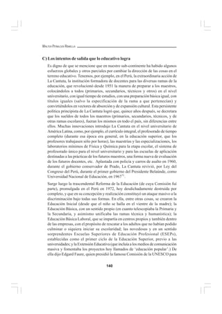 140
WALTER PEÑALOZA RAMELLA
C) Los intentos de salida que lo educativo logra
Es digno de que se mencione que en nuestro sub-continente ha habido algunos
esfuerzos globales y otros parciales por cambiar la dirección de las cosas en el
terreno educativo. Tenemos, por ejemplo, en el Perú, la extraordinaria acción de
La Cantuta, la institución formadora de docentes para las diversas ramas de la
educación, que revolucionó desde 1951 la manera de preparar a los maestros,
colocándolos a todos (primarios, secundarios, técnicos y otros) en el nivel
universitario, con igual tiempo de estudios, con una preparación básica igual, con
títulos iguales (salvo la especificación de la rama a que pertenecían) y
convirtiéndolos en vectores de absorción y de expansión cultural. Esta persistente
política principista de La Cantuta logró que, quince años después, se decretara
que los sueldos de todos los maestros (primarios, secundarios, técnicos, y de
otras ramas escolares), fueran los mismos en todo el país, sin diferencias entre
ellos. Muchas innovaciones introdujo La Cantuta en el nivel universitario de
América Latina, como, por ejemplo, el currículo integral, el profesorado de tiempo
completo (durante esa época era general, en la educación superior, que los
profesores trabajasen sólo por horas), las maestrías y las especializaciones, los
laboratorios mínimos de Física y Química para la etapa escolar, el sistema de
profesorado único para el nivel universitario y para las escuelas de aplicación
destinadas a las prácticas de los futuros maestros, una forma nueva de evaluación
de los futuros docentes, etc. Aplastada con policía y carros de asalto en 1960,
durante el gobierno conservador de Prado, La Cantuta revivió, por Ley del
Congreso del Perú, durante el primer gobierno del Presidente Belaúnde, como
Universidad Nacional de Educación, en 196771
.
Surge luego la trascendental Reforma de la Educación (de cuya Comisión fuí
parte), promulgada en el Perú en 1972, hoy desdichadamente destruída por
completo, y que en su concepción y realización constituyó un ataque masivo a la
discriminación bajo todas sus formas. En ella, entre otras cosas, se crearon la
Educación Inicial (desde que el niño se halla en el vientre de la madre); la
Educación Básica, con un sentido propio (en cuanto telescopiaba la Primaria y
la Secundaria, y asimismo unificaba las ramas técnica y humanística); la
Educación Básica Laboral, que se impartía en centros propios y también dentro
de las empresas, con el propósito de rescatar a los adultos que no habían podido
culminar o siquiera iniciar su escolaridad; las novedosas y en un sentido
sorprendentes Escuelas Superiores de Educación Profesional (ESEPs),
establecidas como el primer ciclo de la Educación Superior, previo a las
universidades; y la Extensión Educativa (que incluíaa los medios de comunicación
masiva y fomentaba los proyectos hoy llamados de ‘educación popular’.) De
ella dijo Edgard Faure, quien presidió la famosa Comisión de la UNESCO para
 