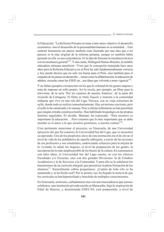 141
EL CURRÍCULO INTEGRAL
la Educación: “La Reforma Peruana no tiene como único objetivo el desarrollo
económico, sino el desarrollo de la personalidad humana en su totalidad ... Este
carácter humanista me parece también estar ilustrado por una idea que a mi
parecer es la más original de la reforma peruana, aunque yo también había
pensado en ella: es una coincidencia. Es la idea de fusionar la enseñanza técnica
con la enseñanza general”72
. Y más tarde, Hildegard Hamm-Brücher, la notable
educadora alemana manifestó: “Creo que la concepción manejada hace unos
años para la Reforma Educativa en el Perú ha sido fundamentalmente correcta
y hoy puede decirse que no sólo era buena para el Perú, sino también para el
conjuntodelospaísesendesarrollo...temascomolaalfabetización,laeducaciónde
adultos, escuelas como las ESEP, etc., son ideas que volverán a tener vigencia”73
.
Y no faltan ejemplos circunscritos en los que la voluntad de las gentes impone o
trata de imponer un sello propio. Así lo revela, por ejemplo, un filme para la
televisión, de la serie ‘Por los caminos de nuestra América’, de la junta del
Acuerdo de Cartagena. El filme se titula Taquile y muestra a la comunidad
indígena que vive en una isla del Lago Titicaca, con su vieja estructura de
ayllu, donde todo se realiza comunitariamente. Hay un turismo creciente, pero
el ayllu lo ha canalizado y lo maneja. Pese a ofertas millonarias no han permitido
que ningún extraño construya hoteles. Han habilitado hospedajes en las propias
familias taquileñas. El alcalde, Mamani, ha expresado: “Para nosotros es
importante la educación ... Pero creemos que lo más importante que se debe
enseñar es el amor a lo que nosotros poseemos, a nuestra cultura”74
.
Creo pertinente mencionar el proyecto, en Venezuela, de una Universidad
(proyecto del que fui coautor), la Universidad Sur del Lago, que se encuentra
ya operando. Uno de los propósitos clave de esta institución era el de elevar el
nivel de vida de los pobladores de aquella subregión, a través de las acciones
de sus profesores y sus estudiantes, enderezando esfuerzos para la mejora de
la vivienda, la salud, los hogares, el nivel de preparación de las gentes, la
incorporación lo más amplia posible de los bienes de la cultura. En consonancia
con tales ideas, la Universidad Sur del Lago cuenta, no con las clásicas
Facultades y/o Escuelas, sino con dos grandes Divisiones: la de Estudios
Académicos y la de Servicios a la Comunidad. Y para ello se le señalaron los
lineamientos de un currículo integral, que permitiese la plena formación de los
alumnos75
. Naturalmente cabría preguntarse: ¿Cuánto de todo ello se ha
mantenido y se ha hecho real? Por lo pronto, nos ha llegado la noticia de que
los currículos se han hipertrofiado y henchido de múltiples conocimientos.
En Venezuela, asimismo, calladamente mas con una trascendencia que merece
celebrarse, una institución privada nacida en Maracaibo, bajo la inspiración de
Ethel de Haurou, y denominada EDECAS, está preparando, a nivel de
 