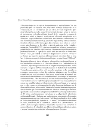 142
WALTER PEÑALOZA RAMELLA
Educación Superior, un tipo de profesores que es revolucionario: No son
profesores para las escuelas, sino para actuar fuera de las escuelas, en la
comunidad, en los vecindarios, en las calles. No son preparados para
desarrollar en las escuelas un currículo formal, sino para actuar al margen
de las escuelas, en la educación no formal. Se les preparaba en modos de
contactar a niños y jóvenes, precisamente a los más marginados y en
abandono, y aprendían cómo estimularlos positivamente, cómo extraer lo
más humano que en ellos existe, y generarles inquietudes y afán de construir.
En otras palabras, se formaban para devolverles a esos niños su sentido
como seres humanos y de soltar su creatividad, que es la verdadera
educación. Aunque EDECAS estuvo preparando sus primeras promociones
para trabajar con los niños y jóvenes que viven en esos equívocos linderos
próximos al delito, el significado de su obra iba más allá de semejantes
límites. Inició, en verdad, la formación de profesores para una educación
no formal que nuestros pueblos del tercer mundo necesitan. Vale la pena
leer el documento que sirvió de orientación para la creación de EDECAS76
.
No puede dejarse de hacer referencia a la notable transformación que se
está operando actualmente en la Educación Básica, en el Estado Bolívar, de
Venezuela, bajo la inspirada dirección de ese gran maestro que es José Rafael
Marrero, a cargo de la Dirección de Educación de dicho Estado hasta 1992.
Tomando como grupo piloto a 31 escuelas estatales, se ha lanzado un
programa omnicomprensivo de auténtica educación de los niños,
especialmente procedentes de los zonas marginales. Comenzó por
devolvérseles atribuciones a los Directores de esas escuelas y a no tratárselos
como marionetas; a los maestros se les dio diversos talleres para que se
compenetraran con los verdaderos propósitos educativos y para que hicieran
uso de una sana libertad en su trabajo con los niños, con lo cual se ha logrado
que en ellos renazca la mística magisterial; a los alumnos se les ha provisto de
alimentación mínima indispensable; las escuelas han sido dotadas no de pupitres,
sino de mesitas que favorecen una labor más activa de alumnos y de maestros;
igualmente a cada escuela se le ha proporcionado libros de texto y una biblioteca
de 201 obras complementarias y recreativas; se ha adquirido 50 laboratorios
mínimos de Biología y Química, que incluso poseen microscopios elementales,
laboratorios que construye a bajo costo el Prof. Humberto Bendezú, de la ciudad
de Valera (entre paréntesis, egresado de La Cantuta), y 50 laboratorios mínimos
de Física, elaborados por la Facultad de Ciencias de la Universidad de Los
Andes77
. Con este bagaje espiritual y material, las escuelas se han convertido en
centros educativos de calidad tal, que el Banco Mundial ha enviado observadores
a la zona, los cuales han producido informes altamente elogiosos.
 