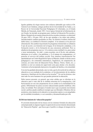 143
EL CURRÍCULO INTEGRAL
Iguales palabras de elogio merece otro esfuerzo admirable que realiza el Dr.
Antonio Luis Cárdenas, antiguo profesor de la Universidad de los Andes, y ex
Rector de la Universidad Nacional Pedagógica El Libertador, en el Estado
Mérida, de Venezuela, desde 1991. Con el apoyo formal de la Gobernación de
ese Estado, ha iniciado un programa para vitalizar la Educación Pre-escolar y
Básica. Después de un examen minucioso de las escuelas existentes, se seleccionó
20 para 1992 y 30 para 1993, de las que atendían a los niños más pobres,
introduciéndose cambios profundos en ellas. Se eliminó el nefasto sistema del
doble turno y se estableció el horario completo. A los alumnos se les proveyó
alimentación. Sin cambiar mayormente los programas ministeriales se señalaron
4 ejes de acción: a) el dominio de la lengua; b) la formación ciudadana; c) la
formación moral; y d) la formación de una conciencia ambiental. Pero se
añadieron dos programas nuevos: 1) La música como realidad viva, para cantar
y tocar instrumentos, ‘de oído’, y para escuchar, con el fin de, más adelante,
adentrarse en el solfeo y las partituras; y 2) el manejo de computadoras y el
ponerlas al servicio del trabajo escolar. Esta inmensa transformación fue
apuntalada por un Centro Regional deApoyo al Maestro, donde se dictan cursos
pedagógicos y de contenidos matemáticos, lingüísticos, de computación, de
ciencias, así como otros de Educación Física, Música, Títeres, Teatro, etc.; y
también se creó un sistema de supervisión seria para alentar a los docentes.
Asimismo se ha incorporado al proyecto a los padres de familia y a la comunidad.
Con esto ha quedado demostrado, una vez más, que la elevación de los esfuerzos
educativos es un resultado de la estámina y el involucramiento de los adultos
(maestros y familiares de los niños) en las escuelas78
. No son las técnicas, sino
ante todo los seres humanos los que pueden potenciar la educación.
Debe tenerse presente, en general, que estas salidas que se efectúan en lo
educativo para ir más allá de la sórdida estructura de la marginación y del
burocratismo no son sino preparatorias de un cambio en la mentalidad de las
gentes. Difícilmente las puras acciones educacionales pueden modificar, ellas
solas, la realidad. Pero anticipan el mundo nuevo que un potente movimiento
social y político puede establecer (siempre que sea liberador.) Mientras ello no
acontezca, estos intentos en lo educativo se encuentran sujetos o a ser aniquilados
por la realidad circundante, o a ser asumidos y desnaturalizados por ella.
D) Del movimiento de ‘educación popular’
El creciente desencanto de las masas con los sistemas formales de educación
está propiciando en algunos lugares la aparición de un movimiento denominado
de ‘Educación Popular’, que busca que el pueblo se eduque al margen de las
 