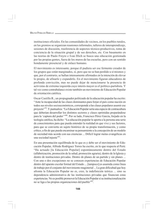 144
WALTER PEÑALOZA RAMELLA
instituciones oficiales. En las comunidades de vecinos, en los pueblos rurales,
en los gremios se organizan reuniones informales, talleres de interaprendizaje,
sesiones de discusión, trasferencia de aspectos técnico-productivos, toma de
conciencia de la situación grupal y de sus derechos, etc. Con basamento en
las teorías de Paulo Freyre e Ivan Illich se busca una educación gestionada
por las propias gentes, fuera de los muros de las escuelas, pero con un sentido
hondamente presencial y de enlace humano.
El movimiento es interesante, porque él pudiera ser ese fermento creador de
los grupos que están marginados, sí, pero que no se han perdido a sí mismos y
que, por el contrario, se hallan intensamente afirmados en la intención de elevar
lo propio, de afinarlo y expandirlo. En el movimiento figuran educadores de
profunda convicción, mas no puede dejar de mencionarse la presencia de
activistas de extrema izquierda cuyo interés mayor es el político-partidista. Y
tal vez como contrabalance existe también un movimiento de Educación Popular
de orientación católica.
Oscar Castillo R., un propugnador politizado de la educación popular ha escrito:
“Ante la incapacidad de las clases dominantes para forjar el país como nación en
todos sus niveles socioeconómicos, corresponde a las clases populares asumir ese
proyecto”79
.Ypuntualiza:“LaEducaciónPopularseríaunaespeciedecontracultura
que deberían desarrollar los distintos sectores y clases oprimidas preparándose
para la ‘captura del poder’”80
. Por su lado, Francisco Pérez García, forjado en la
teología católica, ha dicho: “La educación popular le aporta a la persona una serie
de conocimientos para que pueda entender la realidad en que vive y sus factores,
para que se convierta en sujeto histórico de su propia transformación, y como
crítico, a fin de que pueda encaminar su pensamiento a la concepción de un modelo
de sociedad más acorde con sus creencias ... Difícil lograr metas evangélicas en
una sociedad injusta”81
.
En una presentación equilibrada de lo que es y debe ser el movimiento de Edu-
cación Popular, Alfredo Rodríguez Torres ha escrito, en lo que respecta al Perú:
“Ha actuado [la Educación Popular] espontáneamente dentro del Estado
(alfabetización, promoción de la salud, promoción agraria), dentro de la Iglesia y
dentro de instituciones privadas. Dentro de planes de un partido y sin planes ...
Con una o dos excepciones no se conocen experiencias de Educación Popular
dentro del aparato escolar formal del Estado ... [tampoco] es asumida como línea
de trabajo por el conjunto del movimiento magisterial ... La gran dificultad que hoy
afronta la Educación Popular no es, creo, la indefinición teórica ... sino su
dependencia administrativa de las instituciones privadas que financian estas
experiencias.NoesposiblepromoverlaEducaciónPopularsisuinstitucionalización
no se liga a las propias organizaciones del pueblo”82
.
 