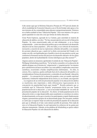 145
EL CURRÍCULO INTEGRAL
Cabe anotar aquí que la Reforma Educativa Peruana de 1972 preveía dentro de
ella la modalidad de Extensión Educativa con el fin de brindar todo apoyo a los
movimientos de las comunidades para educarse autogestionariamente. Entonces
no se había acuñado la frase ‘Educación Popular’. Pero esos intentos a los que se
quería apuntalar no eran otra cosa que formas de dicha educación.
César Picón Espinoza, egresado de La Cantuta, gran autoridad en materia de
educación de adultos, nos dice: “No hay una percepción unívoca de la Educación
Popular... Se viene caracterizando cada vez más nítidamente –y en su forma
comprometida– , como una educación política que es una alternativa de desarrollo
educativo de las clases populares... [Por otro lado], es un vehículo de trasmisión,
recreación y creación de nuevas expresiones culturales del pueblo; o un conjunto
de acciones educativas que, a partir de la oferta convencional del Estado o sin
contar con ella, son legitimadas por el pueblo a través de una práctica social, que
conforma la fisonomía nuclear del proyecto de desarrollo educativo de las clases
populares, dentro de la pluralidad de visiones ideológicas que ellas asumen”83
.
Algunos autores no alcanzan a aprehender el sentido de esta ‘Educación Popular’.
Wolfgang Schulenberg manifiesta: “Se ha hecho costumbre en la educación de
adultos designar con el término de ‘vulgarización’ o ‘popularización’ los intentos
poco satisfactorios de hacer accesibles a un vasto público complicadas conexiones
científicas, recurriendo a burdas simplificaciones deformantes... En ellos, la
ciencia, fría y espinosa, queda confinada fuera de la educación del pueblo y es
reemplazada por formas de pensamiento y contenidos de una llamada ‘educación
popular’... La concepción de la educación popular, como un mundo espiritual
autónomo y totalmente independiente de la ciencia, es, en el fondo, una regresión
... La exigencia de un estilo de presentación popular en la educación de adultos
es muchísimo más importante y debe diferenciarse rigurosamente de la
concepción de popularidad hasta aquí tratada”84
. Resulta palmario que se
confunde aquí la ‘Educación Popular’ propiamente dicha con una ‘burda
popularización de la educación’, y con la necesidad indudable de ‘un estilo de
presentación popular de la educación’. En efecto, la burda popularización de la
educación existe y es algo despreciable, pues usualmente se constituye en centros
de adoctrinamiento, en los que se inculca a los participantes a repetir fanáticamente
slogans y pensamientos propios de un determinado grupo. Por otra parte, también
es cierto que se requiere forjar un estilo de presentación popular de la educación
para que se difunda en el más vasto número posible de personas. Pero nada de
esto es la Educación Popular, la cual representa los esfuerzos de las gentes por
educarse mutuamente. Además, en las palabras de Schulenberg se quiere reducir
la Educación Popular a la sola educación de adultos.
 