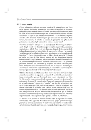 146
WALTER PEÑALOZA RAMELLA
E) El cuarto mundo
Ciertos países tienen, además, un cuarto mundo: el de los aborígenes que viven
en las regiones amazónica, o bien ártica, o en las florestas y planicies africanas,
en organizaciones tribales, dentro de culturas muy sencillas desde nuestro punto
de vista. Hasta ellos queremos llegar con los tentáculos de nuestros sistemas
educativos. So capa de que debemos incorporarlos a la civilización, erigimos
escuelas y les enviamos profesores para que conozcan las excelencias de la
lectura, la escritura, el cálculo, la historia, la geografía, etc. ¿Realmente
potenciamos su cultura? ¿O realmente la estamos destruyendo?
El sistema económico extractivo se ha montado en la Amazonía y en el Ártico
desde el siglo pasado y ha desembocado por lo regular en genocidio, sea directo,
sea indirecto. Adolfo Pons et als nos dicen que después de las guerras de la
Independencia, los nativos, “atropellados de nuevo por los colonos, y no gozando
ya del amparo de los religiosos, huyeron y se refugiaron en la montaña, donde
hoy viven”85
. Este es el tema trágico que en el Perú abordó la novela ‘El Mundo
es Ancho y Ajeno’ de Ciro Alegría, aunque allí los desalojados eran los
descendientes del Imperio Incaico. Más recientemente hemos leído horrorizados
las palabras de un representante del Ministerio Público en el Perú: “Los aguarunas
pretenden mantener sus costumbres y recuperar sus tierras. Hay que poner
mano dura sobre ellos.” Nuestra civilización, así, ha llegado a las tribus para
desplazarlas, arrinconarlas y desmembrarlas. Y los sistemas educativos (salvo
raras excepciones) han advenido para completar la disolución.
“El niño chayahuita –escribe George Hart– recibe muy poca instrucción explí-
cita en las costumbres de su pueblo. La mayoría de las habilidades, artesanías y
tareas cotidianas las aprende observando a sus padres o trabajando con ellos.
En el área de los conceptos morales, la instrucción personal y el ejemplo de los
padres es la vía normal de comunicación. Para referirse a este tipo de instrucción
no se usa la palabra a’chinenterin = ‘enseñar’, que describe la enseñanza que
se recibe en la escuela. Más bien se usa la palabra especial penenterin que
tiene el significado de ‘consejo’. Este ‘consejo’ define lo que se debe hacer, lo
que es correcto o incorrecto, y lo que debe hacer un buen chayahuita. Mucho de
este consejo se da en privado, pero hay ciertas ocasiones en que se siente la
necesidad de reiterarlo en público y estas ocasiones públicas son una parte muy
importante en la vida chayahuita” (por ejemplo, los ritos de pubertad)86
.
La mayoría de las escuelas de la selva, calcadas sobre las regulares del sistema,
separan a los niños y jóvenes de las tradiciones del grupo, quiebran las viejas
jerarquías y lealtades, sumen en el olvido los ritos, desconectan a los educandos
del entorno natural y de las destrezas para vivir en él. En pocas palabras, terminan
 