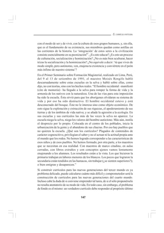 147
EL CURRÍCULO INTEGRAL
con el modo de ser y de vivir, con la cultura de esos grupos humanos, y, sin ella,
que es el fundamento de su existencia, sus miembros quedan como astillas en
las corrientes de la historia. La ‘integración’ de estos seres a la civilización
consiste esencialmente en su peonización87
. ¿Es esto educar? ¿Es esto un proceso
de culturación, socialización y hominización? ¿No es más bien aculturar, hacer
trizas la socialización y la hominización? ¿No equivale a decir: ‘tú que vives de
modo simple, pero autónomo, ven, enajena tu existencia y conviértete en el peón
más ínfimo de nuestro sistema’?
En el Primer Seminario sobre Formación Magisterial, realizado en Lima, Perú,
del 9 al 13 de setiembre de 1991, el maestro Moisés Rengifo habló
descarnadamente sobre estas escuelas en la selva y habló sobre ellas, como
dijo, no con teorías, sino con los hechos reales. “El hombre occidental –manifestó
(cito de memoria)– ha llegado a la selva para romper la forma de vida y la
armonía de los nativos con la naturaleza. Una de las vías para esta imposición
ha sido la escuela. Ésta sirvió para que los aborígenes olvidaran su sistema de
vida y por eso ha sido destructivo. El hombre occidental estuvo y está
desconectado del bosque. Éste no le interesa sino como objeto económico. De
esto sigue la explotación y extracción de sus riquezas, el apoderamiento de sus
tierras y de los ámbitos de vida nativa; y se añade la agresión a la ecología. En
sus escuelas y sus currículos las más de las veces la selva no aparece. La
escuela niega la selva, niega los valores del hombre autóctono. Más aún, instila
el desprecio por lo propio. Colocada en el centro de los poblados, inicia la
urbanización de la gente y el abandono de sus chacras. Por eso hay pueblos que
no quieren la escuela. ¿Qué son los currículos? Plagados de contenidos de
carácter cognoscitivo, privilegian el saber y no el actuar ni la actitud propia ante
el mundo que los rodea. No hemos logrado corresponder a las características de
esos niños y de esos pueblos. No hemos formado, por otra parte, a los maestros
que se necesitan en esa realidad. Con maestros de marco citadino, en aulas
cerradas, con libros extraños y con conceptos ajenos vamos lentamente
enajenando a los alumnos. Los resultados están a la vista. Los que hicieron la
primaria trabajan en labores menores de los blancos. Los pocos que lograron la
secundaria están tendidos en las hamacas, sin trabajar (¿se sienten superiores?);
o bien emigran y desaparecen.”
Si construir currículos para las nuevas generaciones del tercer mundo es ya
problema delicado, puede calcularse cuánto más difícil y comprometedor será la
construcción de currículos para las nuevas generaciones del cuarto mundo.
Incluso cabe la duda de si conviene emprender tal tarea, de si el sólo proponérselo
no resulta atentatorio de su modo de vida. En todo caso, sin embargo, el problema
de fondo es el mismo: un verdadero currículo debe responder al propósito último
 