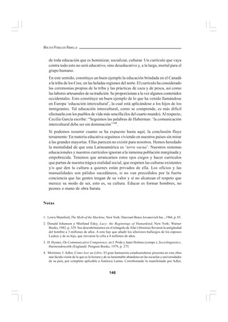 148
WALTER PEÑALOZA RAMELLA
de toda educación que es hominizar, socializar, culturar. Un currículo que vaya
contra todo esto no será educativo, sino deseducativo y, a la larga, mortal para el
grupo humano.
En este sentido, constituye un buen ejemplo la educación brindada en el Canadá
a la tribu de los Cree, en las heladas regiones del norte. El currículo ha considerado
las ceremonias propias de la tribu y las prácticas de caza y de pesca, así como
las labores artesanales de su tradición. Se proporcionan a la vez algunos contenidos
occidentales. Esto constituye un buen ejemplo de lo que ha venido llamándose
en Europa ‘educación intercultural’, la cual está aplicándose a los hijos de los
inmigrantes. Tal educación intercultural, como se comprende, es más difícil
efectuarla con los pueblos de vida más sencilla (los del cuarto mundo). Al respecto,
Cecilia García escribe: “Seguimos las palabras de Habermas: ‘la comunicación
intercultural debe ser sin dominación’”88
.
Si podemos resumir cuanto se ha expuesto hasta aquí, la conclusión fluye
tersamente: En materia educativa seguimos viviendo en nuestros países sin mirar
a las grandes mayorías. Ellas parecen no existir para nosotros. Hemos heredado
la mentalidad de que esta Latinoamérica es ‘terra vacua’. Nuestros sistemas
educacionales y nuestros currículos ignoran a la inmensa población marginada y
empobrecida. Tenemos que arrancarnos estos ojos ciegos y hacer currículos
que partan de nuestra trágica realidad social, que respeten las culturas existentes
y/o que den la cultura a quienes están privados de ella. Los oficios y las
manualidades son pálidos sucedáneos, si no van precedidos por la fuerte
conciencia que las gentes tengan de su valor y si no alcanzan el respeto que
merece su modo de ser, esto es, su cultura. Educar es formar hombres, no
peones o mano de obra barata.
Notas
1. Lewis Mumford, The Myth of the Machine, NewYork: Harcourt Brace Jovanovich Inc., 1966, p. 85.
2. Donald Johanson y Maitland Edey, Lucy: the Beginnings of Humankind, New York: Warner
Books, 1982, p. 329. Sus descubrimientos en el triángulo de Afar (Abisinia) llevaron la antigüedad
del hombre a 3 millones de años. A esto hay que añadir los ulteriores hallazgos de los esposos
Leakey y de su hijo, que elevaron la cifra a 4 millones de años.
3. D. Hymes, On Communicative Competence, en J. Pride y Janet Holmes (comps.), Sociolinguistics,
Harmondsworth (England): Penguin Books, 1979, p. 275.
4. Mortimer J. Adler, Cómo leer un Libro. El gran humanista estadounidense presenta en esta obra
una lúcida visión de lo que es la lectura y de su lamentable abandono en las escuelas y universidades
de su país, por completo aplicable a América Latina. Corroborando lo manifestado por Adler,
 