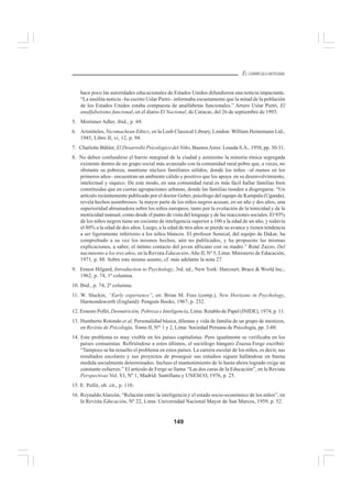 149
EL CURRÍCULO INTEGRAL
hace poco las autoridades educacionales de Estados Unidos difundieron una noticia impactante.
“La insólita noticia –ha escrito Uslar Pietri– informaba escuetamente que la mitad de la población
de los Estados Unidos estaba compuesta de analfabetas funcionales.” Arturo Uslar Pietri, El
analfabetismo funcional, en el diario El Nacional, de Caracas, del 26 de septiembre de 1993.
5. Mortimer Adler, ibid., p. 69.
6. Aristóteles, Nicomachean Ethics, en la Loeb Classical Library, London: William Heinemann Ltd.,
1945, Libro II, vi, 12, p. 94.
7. Charlotte Bühler, El Desarrollo Psicológico del Niño, BuenosAires: Losada S.A., 1958, pp. 30-31.
8. No deben confundirse el barrio marginal de la ciudad y asimismo la minoría étnica segregada
existente dentro de un grupo social más avanzado con la comunidad rural pobre que, a veces, no
obstante su pobreza, mantiene núcleos familiares sólidos, donde los niños –al menos en los
primeros años– encuentran un ambiente cálido y positivo que los apoya en su desenvolvimiento,
intelectual y síquico. De este modo, en una comunidad rural es más fácil hallar familias bien
constituidas que en ciertas agrupaciones urbanas, donde las familias tienden a disgregarse. “Un
artículo recientemente publicado por el doctor Geber, psicólogo del equipo de Kampala (Uganda),
revela hechos asombrosos: la mayor parte de los niños negros acusan, en un año y dos años, una
superioridad abrumadora sobre los niños europeos, tanto por la evolución de la tonicidad y de la
motricidad manual, como desde el punto de vista del lenguaje y de las reacciones sociales. El 93%
de los niños negros tiene un cociente de inteligencia superior a 100 a la edad de un año, y todavía
el 80% a la edad de dos años. Luego, a la edad de tres años se pierde su avance y tienen tendencia
a ser ligeramente inferiores a los niños blancos. El profesor Senecal, del equipo de Dakar, ha
comprobado a su vez los mismos hechos, aún no publicados, y ha propuesto las mismas
explicaciones, a saber, el íntimo contacto del joven africano con su madre.” René Zazzo, Del
nacimiento a los tres años, en la Revista Educación, Año II, Nº 5, Lima: Ministerio de Educación,
1971, p. 88. Sobre este mismo asunto, cf. más adelante la nota 27.
9. Ernest Hilgard, Introduction to Psychology, 3rd. ed., New York: Harcourt, Brace & World Inc.,
1962, p. 74, 1ª columna.
10. Ibid., p. 74, 2ª columna.
11. W. Sluckin, “Early experience”, en: Brian M. Foss (comp.), New Horizons in Psychology,
Harmondsworth (England): Penguin Books, 1967, p. 232.
12. Ernesto Pollit, Desnutrición, Pobreza e Inteligencia, Lima: Retablo de Papel (INIDE), 1974, p. 11.
13. Humberto Rotondo et al, Personalidad básica, dilemas y vida de familia de un grupo de mestizos,
en Revista de Psicología, Tomo II, Nºs
1 y 2, Lima: Sociedad Peruana de Psicología, pp. 3-60.
14. Este problema es muy visible en los países capitalistas. Pero igualmente se verificaba en los
países comunistas. Refiriéndose a estos últimos, el sociólogo húngaro Zsuzsa Ferge escribió:
“Tampoco se ha resuelto el problema en estos países. La carrera escolar de los niños, es decir, sus
resultados escolares y sus proyectos de proseguir sus estudios siguen hallándose en buena
medida socialmente determinados. Incluso el mantenimiento de lo hasta ahora logrado exige un
constante esfuerzo.” El artículo de Ferge se llama “Las dos caras de la Educación”, en la Revista
Perspectivas Vol. VI, Nº 1, Madrid: Santillana y UNESCO, 1976, p. 25.
15. E. Pollit, ob. cit., p. 110.
16. ReynaldoAlarcón, “Relación entre la inteligencia y el estado socio-económico de los niños”, en
la Revista Educación, Nº 22, Lima: Universidad Nacional Mayor de San Marcos, 1959, p. 52.
 