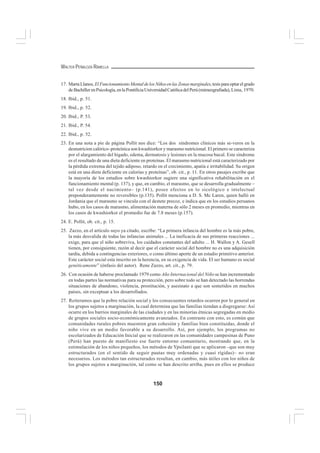 150
WALTER PEÑALOZA RAMELLA
17. MartaLlanos, ElFuncionamientoMentaldelosNiñosenlasZonasmarginales,tesisparaoptarelgrado
deBachillerenPsicología,enlaPontificiaUniversidadCatólicadelPerú(mimeografiada), Lima, 1970.
18. Ibid., p. 51.
19. Ibid., p. 52.
20. Ibid., P. 53.
21. Ibid., P. 54.
22. Ibid., p. 52.
23. En una nota a pie de página Pollit nos dice: “Los dos síndromes clínicos más se-veros en la
desnutricion calórico–proteínica son kwashiorkor y marasmo nutricional. El primero se caracteriza
por el alargamiento del hígado, edema, dermatosis y lesiones en la mucosa bucal. Este síndrome
es el resultado de una dieta deficiente en proteínas. El marasmo nutricional está caracterizado por
la pérdida extrema del tejido adiposo, retardo en el crecimiento, apatía e irritabilidad. Su origen
está en una dieta deficiente en calorías y proteínas”, ob. cit., p. 11. En otros pasajes escribe que
la mayoría de los estudios sobre kwashiorkor sugiere una significativa rehabilitación en el
funcionamiento mental (p. 137), y que, en cambio, el marasmo, que se desarrolla gradualmente –
tal vez desde el nacimiento– (p.141), posee efectos en lo sicológico e intelectual
preponderantemente no reversibles (p.135). Pollit menciona a D. S. Mc Laren, quien halló en
Jordania que el marasmo se vincula con el destete precoz, e indica que en los estudios peruanos
hubo, en los casos de marasmo, alimentación materna de sólo 2 meses en promedio, mientras en
los casos de kwashiorkor el promedio fue de 7.8 meses (p.157).
24. E. Pollit, ob. cit., p. 15.
25. Zazzo, en el artículo suyo ya citado, escribe: “La primera infancia del hombre es la más pobre,
la más desvalida de todas las infancias animales ... La ineficacia de sus primeras reacciones ...
exige, para que el niño sobreviva, los cuidados constantes del adulto ... H. Wallon y A. Gesell
tienen, por consiguiente, razón al decir que el carácter social del hombre no es una adquisición
tardía, debida a contingencias exteriores, o como último aporte de un estadio primitivo anterior.
Este carácter social esta inscrito en la herencia, en su exigencia de vida. El ser humano es social
genéticamente” (énfasis del autor). Rene Zazzo, art. cit., p. 79.
26. Con ocasión de haberse proclamado 1979 como Año Internacional del Niño se han incrementado
en todas partes las normativas para su protección, pero sobre todo se han detectado las horrendas
situaciones de abandono, violencia, prostitución, y asesinato a que son sometidos en muchos
países, sin exceptuar a los desarrollados.
27. Reiteramos que la pobre relación social y los consecuentes retardos ocurren por lo general en
los grupos sujetos a marginación, la cual determina que las familias tiendan a disgregarse: Así
ocurre en los barrios marginales de las ciudades y en las minorías étnicas segregadas en medio
de grupos sociales socio-económicamente avanzados. En contraste con esto, es común que
comunidades rurales pobres muestren gran cohesión y familias bien constituidas, donde el
niño vive en un medio favorable a su desarrollo. Así, por ejemplo, los programas no
escolarizados de Educación Inicial que se realizaron en las comunidades campesinas de Puno
(Perú) han puesto de manifiesto ese fuerte entorno comunitario, mostrando que, en la
estimulación de los niños pequeños, los métodos de Ypsilanti que se aplicaron –que son muy
estructurados (en el sentido de seguir pautas muy ordenadas y cuasi rígidas)– no eran
necesarios. Los métodos tan estructurados resultan, en cambio, más útiles con los niños de
los grupos sujetos a marginación, tal como se han descrito arriba, pues en ellos se produce
 