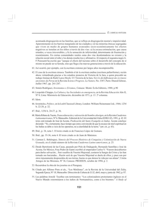 151
EL CURRÍCULO INTEGRAL
acentuada disgregación en las familias, que se refleja en disgregación mental e impulsividad.
Aparentemente en los barrios marginales de las ciudades y en las minorías étnicas segregadas
que viven en medio de grupos humanos avanzados socio-económicamente los efectos
negativos se instalan en los niños a través de dos vías: a) la escasa estimulación, que causa
retardos, a veces irreversibles; y b) la sensación de inferioridad, determinante de frustración y
resentimiento. En ciertas comunidades rurales estas dos vías desalentadoras no existen y la
relación social entre el niño y los demás resulta rica y afirmativa.Al respecto el siquiatra negroA.
F Poussaint ha escrito que “aunque el efecto del racismo sobre el desarrollo del concepto de sí
mismo no puede ser se hereda, sino que llega a las nuevas generaciones a través de la educación.
41. Así ocurrió, por ejemplo, con la escritura cretense por largos años incomprensible.
42. El caso de la escritura etrusca. También el de la escritura andina (escritura pallariforme), recién
ahora vislumbrada gracias a los estudios pioneros de Victoria de la Jara, a quien precedió un
trabajo liminar de Rafel Larco Hoyle. Cf. Victoria de la Jara, Vers le déchiffrement des écritures
anciennes du Perou en la Revista Science Progress, La Nature, No. 3387, Paris: Dunod Editeur,
Juillet 1967, pp. 241-247.
43. Simón Rodríguez, Inventamos o Erramos, Caracas: Monte Ávila Editores, 1988, p.90
44. Leopoldo Chiappo, La Cultura y las Sociedades en emergencia, en la Revista Educación Año II,
Nº 8, Lima: Ministerio de Educación, diciembre de 1971, p. 13. 2ª columna.
45. Idem.
46.Aristóteles, Politics, en la Loeb Classical Library, London: William Heinemann Ltd., 1944, 1254
b, 22-28, p. 22.
47. Ibid., 1256 b, 24-27, p. 36.
48. María Ribara deTuesta,Transculturación y valoración del hombre aborigen, en la RevistaCuadernos
Latinoamericanos, Nº 6, Maracaibo: Editorial de la Universidad del Zulia (EDILUZ), 1991, p. 42. El
texto está tomado de José de Acosta, Predicación del Santo Evangelio en Indias. Acosta concluye
diciendo: “Yo, ciertamente, hace tiempo que estoy convencido de que la escasez de miel espiritual en
las Indias se debe a vicio de los operarios, no a esterilidad de la tierra.” (art. cit., p. 43).
49. Ibid., p. 34, nota 1. El texto citado es de Francisco López de Gomara.
50. Ibid., pp. 35-36, nota 4. El texto citado es de Juan de Matienzo.
51. Carmen L. Bohórquez, Síntesis del Proceso Histórico de Conquista y Colonización de Nueva
Granada, en el citado número de la Revista Cuadernos Latino-americanos, p. 25.
52. Desde Bartolomé de las Casas, pasando por Polo de Ondegardo, Hernando Santillán y José de
Acosta. En México, Fray Pedro de Gante escribió al emperador Carlos V. “Fueron descubiertos
para darles salvación... Son vasallos de Vuestra Majestad, costaron la Sangre de Cristo y les han
tomado sus haciendas... Razón será de que Vuestra Majestad se duela de ellos; y pues son por
otros injustamente desposeídos de sus tierras, bueno es que demos la vida por sus almas”, Unión
Amigos de las Misiones, Nº 36, Caracas: PRODEIN, octubre de 1994, p. 2.
53. Recuérdese la obra de los jesuitas en el Paraguay.
54. Citado por Alfonso Pons et als., “Los Motilones”, en la Revista de la Universidad del Zulia,
Segunda Epoca, Nº 18, Maracaibo: Dirección de Cultura de LUZ, abril, mayo y junio de 1962, p. 87.
55. Las palabras Arnold Toynbee son terminantes: “Los colonizadores protestantes ingleses en el
Nuevo Mundo exterminaron a los indios de Norteamérica, como a los bisontes.” A Study of
 