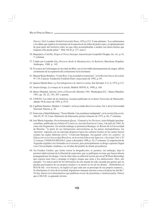 152
WALTER PEÑALOZA RAMELLA
History, Vol I, London: Oxford University Press, 1939, p 212.Y más adelante: “Los sufrimientos
y los daños que implicó el exterminio de la mayoría de las tribus de pieles rojas y el apoderamiento
de gran parte del territorio sobre los que ellos acostumbraban a medrar son duros hechos que
ninguna cifra puede paliar.” Ibid, Vol II, p. 277, nota 2.
56. Baquíjano y Carrillo, Elogio al Virrey Jáuregui, transcrito por Leopoldo Chiappo, loc. cit., p.14,
1ª columna.
57. Citado por Leopoldo Zea, Discurso desde la Marginación y la Barbarie, Barcelona (España):
Anthropos, 1988, p. 145.
58. El avance de Carlomagno al otro lado de Rhin, con el inevitable derramamiento de sangre, difirió
ciertamente de la expansión del cristianismo en la Germania
61. Manuel Rojas Bolaños, “Costa Rica: Una sociedad en transición”, en la Revista Nueva Sociedad,
Nº 119, Caracas: Fundación Friedrich Ebert, mayo-junio de 1992, p. 69.
62. Ignacio Martín-Baro, s.j, Psicodiagnóstico de América Latina, San Salvador: U.C.A, 1972, p.112.
63. Susan George, La trampa de la deuda, Madrid: REPALA, 1990, p. 168.
64. Banco Mundial, Informe sobre el Desarrollo Mundial 1991, Washington D.C.: Banco Mundial,
1991, pp. 20, 22, 145, 207 y passim.
65. UNICEF, Los niños de las Américas, resumen publicado en el diario Panorama de Maracaibo,
sábado 30 de enero de 1993, p. IV-6.
66. Cigilberto Ramírez, Módulo 1, Unidad 1, en la ya citada obra Curriculum, Vol. I, de la Universidad
Nacional Abierta, p. 50.
67. Entrevista a Majid Rahnema, “Tercer Mundo: Una enseñanza inadaptada”, en la revista Educación,
Año IV, Nº 10, Lima: Ministerio de Educación, primer trimestre de 1973, p. 68, 1ª columna.
68. José MaríaArguedas, Doctorkunaman Qayay / Llamado a los Doctores, texto bilingüe quechua-
castellano, publicado en el diario El Comercio, sección Dominical, Lima, 3 de julio de 1966. Se
citan sólo fragmentos. En sentido análogo se pronuncia Buarque, ex-Rector de la Universidad
de Brasilia: “A partir de sus formaciones universitarias en los países metropolitanos, los
‘doctores’ regresan con un marcado desprecio hacia las culturas locales en las cuales fueron
criados las cuales deberían servir.” Cristovam Buarque, Navegando sobre los cambios: la
Educación en la Universidad Brasilera, en la revista Educación Superior y Sociedad, Vol. I, Nº
2, Caracas: UNESCO/CRESALC, junio a diciembre 1990, p. 39, 2ª columna. La impetración de
Arguedas engloba a los formados en el exterior, pero principalmente se dirige a quienes llegan
a las Universidades citadinas y se olvidan del pueblo de donde procedieron.
69. En Estados Unidos, que lucha contra la drogadicción, se permite, sin embargo, bajo la
permisividad extrema de la libertad de expresión, que se publiquen revistas que hacen abierta
propaganda por las drogas. Una de ellas trajo un editorial escrito por un tal William Burrouhgs
que expresa muy bien y propaga el trágico slogan que atrae a los adolescentes. Dice, por
ejemplo: “La mayor parte de los infortunios de este mundo ha sido causado por gentes que no
pueden preocuparse de sus propios asuntos y se meten en los de los demás... Defendemos el
M.O.B (My own business, en inglés) (el que cada uno se preocupe de sus propios asuntos)...
Si eliminamos el virus de la rectitud, lograremos manejar nuestras cosas a la plena luz del día.”
Ya hay diarios en Latinoamérica que publican avisos de prostitutas y homosexuales. Parece
que el M.O.B. va ganando terreno.
 