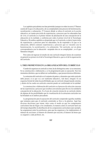 157
EL CURRÍCULO INTEGRAL
Los capítulos precedentes nos han permitido (aunque en orden inverso): lº Darnos
cuenta de lo que es la educación y de su complejidad como proceso de hominización,
socialización y culturación. 2º Conocer dónde se ubica el currículo en la acción
educativa: en cuanto provisión de experiencias y procesos que los educandos han
de vivir, el currículo es el primer intento de plasmación de una concepción de la
educación en la realidad, y conforma por ende el primer nivel de la Tecnología
Educativa. De ambos capítulos se desprende que si el currículo, es decir, la previsión
de experiencias y procesos para los educandos, ha de responder a lo que es la
educación, deberá contener experiencias y procesos que se vinculen con la
hominización, la socialización y la culturación. Tal currículo, así en plena
correspondencia con la educación –aceptada ésta en su complejidad–, es el que
llamamos integral.
Pero antes de ingresar al estudio de este currículo integral, hemos de examinar
en general ese primer nivel de la Tecnología Educativa, que es el de la organización
del currículo.
1. TRES MOMENTOS EN LA ORGANIZACIÓN DEL CURRÍCULO
Cuando de organizar un currículo se trata, ha de distinguirse entre: a) su estructura;
b) su construcción o elaboración; y c) la programación para su ejecución. Son tres
momentos distintos, que no deben ser confundidos, y que poseen técnicas diferentes.
La estructura del currículo es el conjunto de partes y elementos que todo currículo
debe poseer, si es que va a ser realmente educativo, vale decir, integral. Es un
esquema formal de todas las posibilidades que un currículo integral puede ostentar,
y dentro de las cuales un currículo concreto puede ser conformado en la realidad
La construcción o elaboración del currículo es el proceso de selección concreta
de las experiencias y procesos que resulten convenientes para llevar a la realidad la
concepción de la educación. Es el acto de creación misma de un currículo dentro
de algunas de las posibilidades que la visualización de la estructura curricular nos
ha brindado en el análisis precedente.
La programación para la ejecución del currículo comprende aquellas medidas
que tomamos para que el currículo construído se lleve a la práctica. Aquí hay
diversas decisiones que tomar, tales como el modo en que los componentes
curriculares han de llegar a los estudiantes; la manera cómo el currículo hará uso
del tiempo disponible; la distribución de los componentes curriculares (por ejemplo,
las asignaturas) entre los profesores, para que las organicen y las implementen; el
número de secciones; el número de alumnos por sección; el número de horas que
se asignará a cada profesor, etc.
 