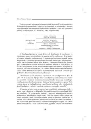 158
WALTER PEÑALOZA RAMELLA
Con respecto a la primera cuestión mencionada dentro de la programación para
la ejecución de un currículo –cómo llevar el currículo al estudiantado–, diremos
aquí dos palabras por su importancia para nuestro propósito. Existen hoy tres grandes
canales: i) el presencial; ii) a distancia; y iii) el computerizado.
1º En el canal presencial resulta decisiva la distribución de los alumnos en
secciones o grupos para los efectos de reunirse con los profesores y llevar a cabo
el proceso educativo conjuntamente. Es sistema que tiene vigencia desde mucho
tiempo atrás y el que impera en amplísimo número de instituciones universitarias (y
en los niveles previos a la Educación Superior). La carga de labor de los alumnos
para cada término académico (trimestral, semestral, o anual) se halla prescrita en
el currículo construido, el cual indica las materias para cada término, incluyendo las
electivas, si el currículo es flexible. Los alumnos deben concluir los estudios dentro
de los límites del término académico existente en cada institución. Esto es lo que
podríamos denominar el canal presencial clásico.
Últimamente se han presentado variantes en este canal presencial. Una de
ellas es la de ‘evaluación al propio ritmo’, la cual permite que los alumnos se sometan
a evaluación, escogiendo libremente entre determinadas fechas que, sin embargo,
son fijas y que se distribuyen siempre dentro del término académico vigente. “Este
sistema posee la finalidad seria y específica de facilitarle a los estudiantes la
posibilidad de ser evaluados cuando se encuentren preparados para ello”1
.
Y hay otra variante, tenue en cuanto a la presencialidad, tan tenue que linda ya
con el canal a distancia: es el llamado ‘sistema de instrucción personalizado’ (SIP
en castellano; PSI en sus siglas inglesas) y que más adecuadamente debiera
denominarse ‘aprendizaje al propio ritmo’. En él, los alumnos tal vez tengan que
asistir a algunas clases y/o demostraciones, mas principalmente estudian por su
cuenta, acuden a sus profesores para efectuar ciertas aclaraciones, se someten a
las evaluaciones prescritas cuando estiman hallarse preparados para ello (existe
una oficina dedicada a hacer las evaluaciones), y pueden concluir con una materia
ORGANIZACIÓN
DEL
CURRÍCULO
PRIMER MOMENTO
Análisis de su estructura
SEGUNDO MOMENTO
Su construcción o elaboración
TERCER MOMENTO
Programación para su ejecución
CANALES
Presencial/ A distancia/ Computerizado
 