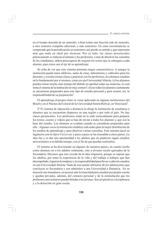 159
EL CURRÍCULO INTEGRAL
en el tiempo deseado de un semestre, o bien tomar una fracción más de semestre,
u otro semestre completo adicional, o más semestres. En estas circunstancias se
comprende que la periodización en semestres casi pierde su sentido y que representa
más que nada un ideal por alcanzar. Por su lado, las clases presenciales
prácticamente se reducen al mínimo y los profesores, a más de absolver las consultas
de los estudiantes, deben preocuparse de mejorar los textos que se entregan a cada
alumno, pues éstos son el eje de su aprendizaje.
Se echa de ver que este sistema presenta rasgos característicos: i) aunque la
institución puede tener edificios, aulas de clase, laboratorios y cubículos para los
docentes, y existen ciertas clases y prácticas con los profesores, los alumnos estudian
en lo fundamental por sí mismos, como en una Universidad Abierta; ii) los alumnos
pueden tomar mucho más tiempo del debido en aprobar todas sus materias, lo cual
torna el sistema de la institución en muy costoso2
; iii) no todos losalumnos ciertamente
se encuentran preparados para este tipo de estudio personal y para asumir, así, la
responsabilidad de su preparación3
.
El aprendizaje al propio ritmo se viene aplicando en algunas instituciones del
Brasil y en el Núcleo del Litoral de la Universidad Simón Bolívar, en Venezuela4
.
2º El sistema de educación a distancia lo dirige la institución de enseñanza a
alumnos que se encuentran dispersos en una región o por todo el país. No hay
clases presenciales. Los profesores están en la sede esencialmente para preparar
los textos, casetes y videos que se han de enviar a todos los alumnos y que son la
base del estudio. Los alumnos se evalúan cuando se consideran preparados para
ello. Algunas veces la institución establece sub-sedes para la mejor distribución de
los medios de aprendizaje y para absolver ciertas consultas. Este sistema nació en
Inglaterra con la Open University y poco a poco se ha extendido a otros países. La
idea fue y es dar una oportunidad a los adultos que no pudieron seguir estudios
universitarios a su debido tiempo, con el fin de que puedan realizarlos.
El sistema se ha desvirtuado en algunos de nuestros países, en cuanto recibe
como alumnos no a los adultos solamente, sino a jóvenes recién egresados de la
Secundaria. Decimos que esto excede de la idea originaria, porque se supone que
los adultos, por tener la experiencia de la vida y del trabajo o trabajos que han
desempeñado, lograron la madurez y la responsabilidad para llevar a cabo los estudios
en una Universidad Abierta. Nada de esto puede afirmarse de los adolescentes que
concluyen su Secundaria y son admitidos a una Universidad a Distancia. En su
mayoría son inmaduros, no poseen aún la tenacidad para estudiar por propia cuenta
y quedan privados, además, del contacto personal y de la estimulación que los
profesores universitarios pueden brindar a los jóvenes. Son así proclives a la repitencia
y a la deserción en gran escala.
 