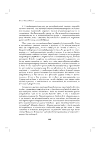 160
WALTER PEÑALOZA RAMELLA
3º El canal computerizado, más que una realidad actual, constituye un posible
desarrollo del futuro. En el presente ocurre únicamente en forma parcial en diversas
Universidades. Determinadas asignaturas han sido programadas para su uso en
computadoras y los alumnos pueden trabajar con ellas, avanzando progresivamente
en tales materias. No se requiere del profesor porque la computadora interactúa
con el estudiante. Viene a ser la forma más tecnificada de la instrucción programada
que inventó Pressey y consolidó Skinner.
Observando estos tres canales mediante los cuales ciertos contenidos llegan
a los estudiantes, podemos constatar lo siguiente: a) Del sistema presencial
hasta el computerizado, pasando antes por el sistema a distancia, va
desapareciendo progresivamente la figura del profesor. No que quede por entero
anulada en el canal computerizado, pues los programas tienen que ser hechos
ineludiblemente con intervención de los profesores. Pero es un hecho que pasa
a segundo plano; b) De modo progresivo van adquiriendo mayor peso, hasta ser
excluyentes de todo, excepto de los contenidos cognoscitivos, pues éstos son
los que pueden transmitiese por escrito, o por cintas magnetofónicas o por videos,
y son los que pueden programarse en las computadoras; c) Si nos colocamos en
el punto de vista cognoscitivo que los profesores en su mayoría, y especialmente
los universitarios, consideran que debe ser el único en las instituciones de
enseñanza, el avance hacia el canal computerizado resulta un desenvolvimiento
perfecto: al final quedan solamente los conocimientos archivados en las
computadoras; d) Pero al final esos profesores quedan sustituidos por las
máquinas frente a los alumnos. Se produce, en consecuencia, una
desperzonalización de la labor docente y se efectúa la creciente mecanización
de todo el proceso: la transmisión de los conocimientos, las evaluaciones, la
prosecución, la graduación.
Consideramos que esto prueba que lo que la inmensa mayoría de los docentes
hoy hace (proporcionar conocimientos) no es el verdadero propósito de la educación,
pues semejante función –informativa– puede ser asumida finalmente por las
computadoras o aún por los actuales humildes libros. Y esto es meramente
instrucción, no educación. Si nos colocamos en el ámbito de la educación, esto es,
la que humaniza, socializa y cultura a las nuevas generaciones, verificaremos que
sólo la parte cognoscitiva puede mecanizarse. Todo lo demás –inclusive la manera
cómo los conocimientos pueden ser impartidos–, queda más allá de la instrucción
personalizada5
, del canal a distancia y del canal computerizado, y exige la presencia
de los profesores, el contacto vivo con los educandos que hace saltar la chispa
iluminante de lo humano. Pero para ello los profesores tienen que dejar de ser
simples ‘dictadores de lecciones’ y el currículo tiene que dejar de ser cognoscitivo
y convertirse en integral.
 