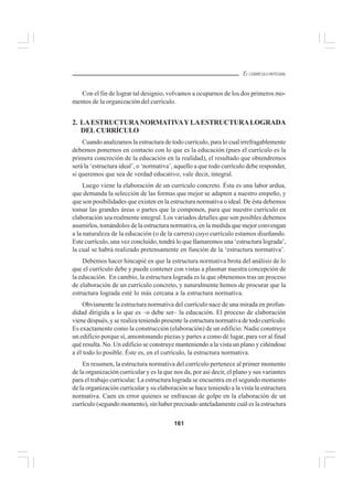 161
EL CURRÍCULO INTEGRAL
Con el fin de lograr tal designio, volvamos a ocuparnos de los dos primeros mo-
mentos de la organización del currículo.
2. LAESTRUCTURANORMATIVAYLAESTRUCTURALOGRADA
DELCURRÍCULO
Cuando analizamos la estructura de todo currículo, para lo cual irrefragablemente
debemos ponernos en contacto con lo que es la educación (pues el currículo es la
primera concreción de la educación en la realidad), el resultado que obtendremos
será la ‘estructura ideal’, o ‘normativa’, aquello a que todo currículo debe responder,
si queremos que sea de verdad educativo, vale decir, integral.
Luego viene la elaboración de un currículo concreto. Ésta es una labor ardua,
que demanda la selección de las formas que mejor se adapten a nuestro empeño, y
que son posibilidades que existen en la estructura normativa o ideal. De ésta debemos
tomar las grandes áreas o partes que la componen, para que nuestro currículo en
elaboración sea realmente integral. Los variados detalles que son posibles debemos
asumirlos, tomándolos de la estructura normativa, en la medida que mejor convengan
a la naturaleza de la educación (o de la carrera) cuyo currículo estamos diseñando.
Este currículo, una vez concluído, tendrá lo que llamaremos una ‘estructura lograda’,
la cual se habrá realizado pretensamente en función de la ‘estructura normativa’.
Debemos hacer hincapié en que la estructura normativa brota del análisis de lo
que el currículo debe y puede contener con vistas a plasmar nuestra concepción de
la educación. En cambio, la estructura lograda es la que obtenemos tras un proceso
de elaboración de un currículo concreto, y naturalmente hemos de procurar que la
estructura lograda esté lo más cercana a la estructura normativa.
Obviamente la estructura normativa del currículo nace de una mirada en profun-
didad dirigida a lo que es –o debe ser– la educación. El proceso de elaboración
viene después, y se realiza teniendo presente la estructura normativa de todo currículo.
Es exactamente como la construcción (elaboración) de un edificio. Nadie construye
un edificio porque sí, amontonando piezas y partes a como dé lugar, para ver al final
qué resulta. No. Un edificio se construye manteniendo a la vista un plano y ciñéndose
a él todo lo posible. Éste es, en el currículo, la estructura normativa.
En resumen, la estructura normativa del currículo pertenece al primer momento
de la organización curricular y es la que nos da, por así decir, el plano y sus variantes
para el trabajo curricular. La estructura lograda se encuentra en el segundo momento
de la organización curricular y su elaboración se hace teniendo a la vista la estructura
normativa. Caen en error quienes se enfrascan de golpe en la elaboración de un
currículo (segundo momento), sin haber precisado anteladamente cuál es la estructura
 