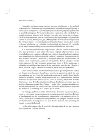 18
WALTER PEÑALOZA RAMELLA
En cambio, en las acciones nuestras, que son teleológicas, el hecho final
real que resulta (si nuestras previsiones son adecuadas) lo hemos prefigurado y
cierta acción la elegimos y la pusimos en ejecución porque juzgamos que llevaría
al resultado anticipado. Por ejemplo, deseamos efectuar un salto alto de 1,70 m.
y realizamos una larga serie de intensos ejercicios para lograr ese resultado.
Paralelamente evitamos otras acciones que serían negativas para tal propósito
(comer en exceso, dormir poco, etc.). Otro ejemplo de relación teleológica es la
del currículo frente a la noción de educación que nos hemos forjado. Esta noción
es la que anhelamos ver realizada, es el resultado prefigurado. El currículo
prevé las acciones para lograr ese resultado establecido con antelación.
Si es nuestra convicción que un joven está educado cuando se encuentra
apto para gobernar, lo cual entre otras cosas implica saber convencer a los
conciudadanos, y si juzgamos, además, que ese joven no está hecho para trabajar
sino para dirigir el trabajo de otros (los esclavos), y debe ser físicamente fuerte
para defender en armas a su nación, y asimismo participar en la cultura o, al
menos, saber comprenderla, entonces este concepto de ‘ser educado’, puesto
como meta, nos llevará a organizar un currículo como el de los atenienses y,
salvando ciertas diferencias, como el de los ingleses del imperio: con Filosofía y
Artes, Política, Lógica y Retórica, Gimnasia, Artes Militares y Deportes.
En los últimos tiempos, muchos hombres de ciencia que trabajan sobre hechos
no físicos, sino humanos (sicología, sociología, economía, etc.), tal vez
encandilados por los éxitos de las ciencias relativas al mundo físico, donde
reinan las relaciones causales, han pretendido que en el mundo humano también
dominan las relaciones mecánicas de causa a efecto y abominan de todo
finalismo, o sea, de toda relación teleológica. Rechazan acremente que las
acciones humanas posean fines. Todas –según ellos– son determinadas por
hechos preexistentes. Por convicción o por koketterie, el finalismo es proscrito
del mundo de lo humano y de la ciencia que lo estudia.
Sin embargo, y al menos dentro del testimonio de nuestra experiencia diaria,
existe en este mundo humano una amplia gama de acciones teleológicas. Incluso
se da el caso de que los seres humanos tomamos las relaciones mecánicas de
causa a efecto y las utilizamos teleológicamente. Por ejemplo, hacemos uso de
una luz intensa y la dirigimos a los ojos de otra persona precisamente para
reducir su capacidad visual.
La educación en general y, dentro de la educación, el currículo, son ejemplos
de acciones con carácter finalista.
 
