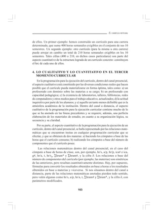 163
EL CURRÍCULO INTEGRAL
de ellos. Un primer ejemplo: hemos construido un currículo para una carrera
determinada, que suma 400 horas semanales exigibles en el conjunto de sus 10
semestres. Un segundo ejemplo: otro currículo (para la misma u otra carrera)
puede arrojar en cambio un total de 210 horas semanales exigibles en los 10
semestres. Tales cifras (400 o 210, en dichos casos particulares) son parte del
aspecto cuantitativo de la estructura lograda de un currículo concreto: constituyen
el hrc de cada uno de ellos.
4. LO CUALITATIVO Y LO CUANTITATIVO EN EL TERCER
MOMENTO CURRICULAR
En la programación para la ejecución del currículo, dentro del canal presencial,
el aspecto cualitativo está constituido por las diversas condiciones reales que hacen
posible que el currículo pueda materializarse en forma óptima, tales como: a) un
profesorado con dominio sobre las materias a su cargo; b) un profesorado con
capacidad pedagógica; c) la existencia de laboratorios, talleres, bibliotecas, redes
de computadores y otros medios para el trabajo educativo, actualizados; d) la actitud
inquisitiva por parte de los alumnos; y e) aquello un tanto menos definible que es la
atmósfera académica de la institución. Dentro del canal a distancia, el aspecto
cualitativo de la programación para la ejecución curricular contiene mucho de lo
que se ha anotado en las líneas precedentes y se requiere, además, una perfecta
elaboración de los materiales de estudio, en cuanto a su organización lógica, su
secuencia y su claridad.
Por su parte, el aspecto cuantitativo de la programación para la ejecución de un
currículo, dentro del canal presencial, se halla representado por las relaciones mate-
máticas que se encuentran ínsitas en cualquier programación curricular que se
efectúe, y que se obtienen de dos maneras: a) haciendo los cómputos a base de las
horas que el currículo consume; b) realizando los cómputos a base del número de
componentes que el currículo posee.
Las relaciones matemáticas dentro del canal presencial, en el caso del
cómputo a base de horas de clase, son, por ejemplo, hr/s, a/p, hr/p, ica# e ica,
g#, hr/a, t, hr/sa, ∑hram* y ∑hram#, y la cifra ∂. Los relaciones a base del
número de componentes del currículo (por ejemplo, las materias) son simétricas
de las anteriores, pero resultan cuantitativamente distintas. Hay, por supuesto,
fórmulas para convertir los resultados obtenidos en base a horas a los resultados
obtenidos en base a materias y viceversa. Si nos situamos dentro del canal a
distancia, parte de las relaciones matemáticas anotadas pierden todo sentido,
pero valen algunas como hr/s, a/p, hr/a, t, ∑hram# y ∑hram*, y la cifra ∂, con
parámetros modificados.
 