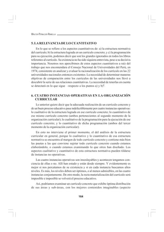 164
WALTER PEÑALOZA RAMELLA
5. LARELEVANCIADE LO CUANTITATIVO
En lo que se refiere a los aspectos cuantitativos de: a) la estructura normativa
del currículo; b) la estructura lograda en un currículo concreto; y c) la programación
para su ejecución, podemos decir que son los grandes ignorados en todos los libros
referentes al currículo. Su existencia no ha sido siquiera entrevista, pese a su decisiva
importancia. Nosotros nos apercibimos de estos aspectos cuantitativos a raíz del
trabajo que nos encomendara el Consejo Nacional de Universidades del Perú, en
1974, consistente en analizar y evaluar la racionalización de los currículo en las 22
universidades nacionales entonces existentes. La necesidad de determinar maneras
objetivas de comparación entre los currículos de las universidades nos llevó a
descubrir la serie de sus relaciones cuantitativas. La necesidad de tenerlas en cuenta
se detectará en lo que sigue –respecto a los puntos a) y b)6
.
6. CUATRO INSTANCIAS OPERATIVAS EN LA ORGANIZACIÓN
CURRICULAR
Lo anterior quiere decir que la adecuada realización de un currículo concreto y
de un buen proceso educativo pasa indefectiblemente por cuatro instancias operativas:
lo cualitativo de la estructura lograda en ese currículo concreto; lo cuantitativo de
ese mismo currículo concreto (ambos pertenecientes al segundo momento de la
organización curricular); lo cualitativo de la programación para la ejecución de ese
currículo concreto; y lo cuantitativo de dicha programación (ambos del tercer
momento de la organización curricular).
En esto no interviene el primer momento, el del análisis de la estructura
curricular en general, porque lo cualitativo y lo cuantitativo de esa estructura
normativa se encuentra al margen de todo currículo concreto y contiene más bien
las pautas a las que conviene sujetar todo currículo concreto cuando estamos
elaborándolo, o cuando estamos examinando lo que otros han diseñado. Los
aspectos cualitativo y cuantitativo de esta estructura normativa pueden tildarse
de instancias no operativas.
Las cuatro instancias operativas son insoslayables y acontecen tengamos con-
ciencia de ellas o no. Allí han estado y están desde siempre. Y evidentemente es
mejor si nos percatamos de su existencia y si en cada instancia buscamos altos
niveles. Es más, los niveles deben ser óptimos, o al menos admisibles, en las cuatro
instancias conjuntamente. De otro modo, la recta materialización del currículo será
imposible e imposible se volverá el proceso educativo.
Así, podríamos examinar un currículo concreto que exhibe óptima distribución
de sus áreas y sub-áreas, con los mejores contenidos imaginables (aspecto
 