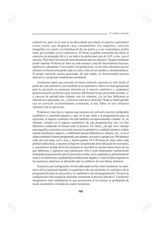 165
EL CURRÍCULO INTEGRAL
cualitativo), pero en el cual se ha descuidado por entero el aspecto cuantitativo
(como ocurre, por desgracia, muy comúnmente). Ese magnífico currículo
(magnífico en cuanto a la distribución de sus partes y a sus contenidos), podría
tener, por ejemplo, en lo cuantitativo, 45 horas exigibles semanales de clases al
semestre en promedio (hr/s) y un índice de prelaciones (ip) de 0.95, o sea, casi el
máximo. Pues bien, tal currículo sería desastroso para los alumnos. Ningún estudiante
puede soportar 45 horas de clase en cada semana y hacerlo determinaría fracasos,
repitencia y abandono. Y en cuanto a las prelaciones, su elevada cifra haría que los
alumnos se fueran retrasando cada vez más y más en sus estudios y desalentándose.
El propio currículo estaría generando, de este modo, un distorsionado proceso
educativo y un pésimo rendimiento estudiantil.
Asumamos ahora que tenemos un buen currículo concreto no sólo desde el
punto de vista cualitativo, sino también en lo cuantitativo. Mas si en la programación
para la ejecución no ponemos atención en el aspecto cualitativo y aceptamos
permisivamente profesores que conocen débilmente lo que pretenden enseñar, y/
o carecen de aptitud para trabajar con los alumnos, y/o no hay biblioteca ni
laboratorios adecuados, etc., el proceso educativo será nulo. Nada se habrá ganado
con un currículo excelentemente construido, si hay fallas en esta instancia
cualitativa de la ejecución.
Podemos ir más lejos y suponer que tenemos un currículo concreto inobjetable
(cualitativa y cuantitativamente) y que, en lo que atañe a la programación para su
ejecución, el aspecto cualitativo ha sido también escrupulosamente cuidado. Si, no
obstante, erramos en el aspecto cuantitativo de esta programación, una vez más
habremos condenado al fracaso todo el proceso. En efecto, ¿de qué sirve ostentar
una magnífica estructura curricular concreta (cuantitativa y cualitativamente) y haber
reunido profesores capaces y establecido buenas bibliotecas y talleres, etc., si en el
ordencuantitativohemosprogramado,porejemplo,seccionesogruposcon100alumnos
cada uno (elevados ica# e ica), y hemos puesto 18 ó 20 horas de clase sobre cada
profesor (altos hr/p), y tenemos un bajo hr/a (insuficiente diversificación de secciones),
y constatamos un bajo hr/sa (los alumnos se inscriben en mucho menos horas de las
que debieran), y logramos una insuficiente cifra ∂ (mal rendimiento institucional)
Semejante programación para la ejecución resulta, en lo cuantitativo, palmariamente
mala y el rendimiento estudiantil previsiblemente negativo.Todo lo bueno logrado en
las instancias anteriores se derrumba ante los defectos de esta última instancia.
Se precisa, por consiguiente, niveles adecuados en las cuatro instancias: lo cuali-
tativo de la estructura lograda, lo cuantitativo de esa estructura, lo cualitativo de la
programación para la ejecución y lo cuantitativo de tal programación. Errores en
cualquiera de estas instancias afectarán seriamente el proceso educativo.Ypodemos
imaginarnos muy nítidamente lo que acontecería si los errores se produjeran de
modo acumulativo en todas las cuatro instancias.
 