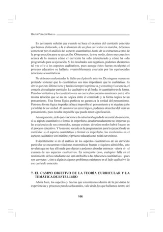 166
WALTER PEÑALOZA RAMELLA
Es pertinente señalar que cuando se hace el examen del currículo concreto
que hemos elaborado, o la evaluación de un plan curricular en marcha, debemos
comenzar por el análisis del aspecto cuantitativo, tanto de su estructura como de
la programación para su ejecución. Obtenemos, de ese modo, datos muy precisos
acerca de la manera cómo el currículo ha sido estructurado y cómo ha sido
programado para su ejecución. Si los resultados son negativos, podemos ahorrarnos
tal vez el ir a los aspectos cualitativos, pues aunque éstos fueran excelentes el
proceso educativo se hallaría irremisiblemente coartado por las equivocadas
relaciones cuantitativas.
No debemos malentender lo dicho en el párrafo anterior. De ninguna manera se
pretende sostener que lo cuantitativo sea más importante que lo cualitativo. Es
obvio que esto último tiene y tendrá siempre la primacía, y constituye la esencia, el
corazón de cualquier currículo. Lo cualitativo es el fondo; lo cuantitativo es la forma.
Pero lo cualitativo y lo cuantitativo en un currículo concreto mantienen entre sí la
misma relación que se da en Lógica entre el contenido y la forma lógica de un
pensamiento. Una forma lógica perfecta no garantiza la verdad del pensamiento.
Pero una forma lógica imperfecta hace imposible el pensamiento y ni siquiera cabe
ya hablar de su verdad. Al constatar un error lógico, podemos desechar del todo un
pensamiento, pues resulta imposible que pueda tener significación.
Análogamente,enloqueconciernealaestructuralogradadeuncurrículoconcreto,
si su aspecto cuantitativo o formal es imperfecto, desafortunadamente no importan ya
las excelencias de sus contenidos, aunque existan: de todos modos habrá fracaso en
el proceso educativo. Y lo mismo sucede en la programación para la ejecución de un
currículo: si el aspecto cuantitativo o formal es imperfecto, las excelencias en el
aspecto cualitativo son inútiles: el proceso educativo no podrá ser exitoso.
Evidentemente si en el análisis de los aspectos cuantitativos de un currículo
particular se encuentran relaciones matemáticas buenas o siquiera admisibles, esto
revelará que no hay allí nada que objetar y podemos abordar entonces –ahora sí– el
examen de sus aspectos cualitativos. En semejante caso, cualquier falla en el
rendimiento de los estudiantes no será atribuible a las relaciones cuantitativas –pues
son correctas–, sino a algún o algunos problemas existentes en el lado cualitativo de
ese currículo concreto.
7. EL CAMPO OBJETIVO DE LA TEORÍA CURRICULAR Y LA
TEMÁTICA DE ESTE LIBRO
Ahora bien, los aspectos y facetas que encontramos dentro de la previsión de
experiencias y procesos para los educandos, vale decir, los que hallamos dentro del
 