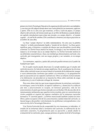 167
EL CURRÍCULO INTEGRAL
primer nivel de laTecnología Educativa (la organización del currículo), son múltiples;
y conviene por ello adquirir desde ahora una visión global de sus momentos, aspectos
y partes. Ello no es otra cosa que examinar, si bien a vuelo de pájaro, el campo
objetivo del currículo, del mismo modo que en un libro de Botánica se puede dedicar
un capítulo introductorio para echar una mirada a su campo objetivo –el mundo
vegetal– , al cual ha de estudiar. Ello contribuirá a situarnos con mayor precisión en
el ámbito de esta obra.
La frase ‘campo objetivo’ no debe malentenderse. En este caso la palabra
‘objetivo’ se halla estrechamente ligada a ‘mundo de los objetos’. La frase quiere
significar, pues, el dominio o conjunto de objetos que una disciplina o teoría debe
examinar. La Teoría Física analiza las masas, la energía y sus movimientos en el
espacio y en el tiempo: ése es su campo objetivo. La Teoría Curricular analiza en
sus diferentes características y fases esa realidad que denominamos currículo: este
currículo, por consiguiente, con sus rasgos propios y sus variantes, es su campo
objetivo.
Los momentos, aspectos y partes del currículo pueden mirarse en el cuadro de
la página que sigue.
En el cuadro inserto puede observarse la variada temática que el estudio del
currículo encierra. Se trata de un campo amplísimo. De él, usualmente las diversas
obras sobre currículo tocan con mayor interés el momento de la elaboración, aunque
a veces entremezclan cuestiones que atañen a la estructura y a la programación
para su ejecución (en sus aspectos cualitativos). Otros se refieren exclusivamente
a la elaboración: así proceden en su mayoría los libros sobre currículo de sesgo
conductista y/o con el sedicente enfoque de sistemas.
Pero esas obras (aún las que tocan tangencialmente la estructura curricular),
se restringen, como se ha dicho, al aspecto cualitativo, y dentro de él se reducen
aún más y prácticamente se ocupan, en términos generales, sólo de los
conocimientos (la parte que hemos marcado con un flecha). Ello da una idea de lo
inmensamente unilaterales que aquellos textos resultan, pues no suministran una
visión completa ni siquiera del aspecto cualitativo de la estructura curricular
normativa. Y–cuestión aparte–, ya hemos mencionado también cuántos de estos
libros, junto a ocuparse sólo de los conocimientos cuando tratan del currículo, se
lanzan luego a desarrollar vorticilarmente los problemas correspondientes a los
otros niveles de la Tecnología Educativa.
Una Teoría Curricular ha de comprender los tres momentos ya indicados: el
estudio de la estructura ideal o normativa del currículo; la elaboración de los
currículos concretos; la programación para su ejecución; y puede añadir la
evaluación de los currículos, pues, aunque pertenece al quinto nivel de laTecnología
 