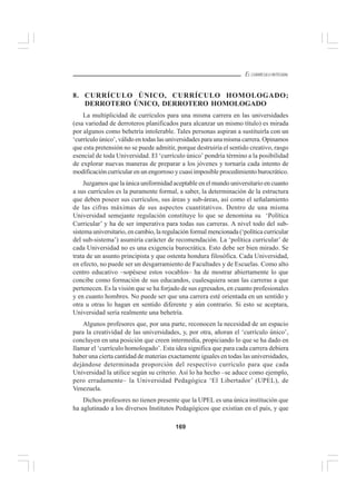 169
EL CURRÍCULO INTEGRAL
8. CURRÍCULO ÚNICO, CURRÍCULO HOMOLOGADO;
DERROTERO ÚNICO, DERROTERO HOMOLOGADO
La multiplicidad de currículos para una misma carrera en las universidades
(esa variedad de derroteros planificados para alcanzar un mismo título) es mirada
por algunos como behetría intolerable. Tales personas aspiran a sustituirla con un
‘currículo único’, válido en todas las universidades para una misma carrera. Opinamos
que esta pretensión no se puede admitir, porque destruiría el sentido creativo, rasgo
esencial de toda Universidad. El ‘currículo único’ pondría término a la posibilidad
de explorar nuevas maneras de preparar a los jóvenes y tornaría cada intento de
modificación curricular en un engorroso y cuasi imposible procedimiento burocrático.
Juzgamos que la única uniformidad aceptable en el mundo universitario en cuanto
a sus currículos es la puramente formal, a saber, la determinación de la estructura
que deben poseer sus currículos, sus áreas y sub-áreas, así como el señalamiento
de las cifras máximas de sus aspectos cuantitativos. Dentro de una misma
Universidad semejante regulación constituye lo que se denomina su ‘Política
Curricular’ y ha de ser imperativa para todas sus carreras. A nivel todo del sub-
sistema universitario, en cambio, la regulación formal mencionada (‘política curricular
del sub-sistema’) asumiría carácter de recomendación. La ‘política curricular’ de
cada Universidad no es una exigencia burocrática. Esto debe ser bien mirado. Se
trata de un asunto principista y que ostenta hondura filosófica. Cada Universidad,
en efecto, no puede ser un desgarramiento de Facultades y de Escuelas. Como alto
centro educativo –sopésese estos vocablos– ha de mostrar abiertamente lo que
concibe como formación de sus educandos, cualesquiera sean las carreras a que
pertenecen. Es la visión que se ha forjado de sus egresados, en cuanto profesionales
y en cuanto hombres. No puede ser que una carrera esté orientada en un sentido y
otra u otras lo hagan en sentido diferente y aún contrario. Si esto se aceptara,
Universidad sería realmente una behetría.
Algunos profesores que, por una parte, reconocen la necesidad de un espacio
para la creatividad de las universidades, y, por otra, añoran el ‘currículo único’,
concluyen en una posición que creen intermedia, propiciando lo que se ha dado en
llamar el ‘currículo homologado’. Esta idea significa que para cada carrera debiera
haber una cierta cantidad de materias exactamente iguales en todas las universidades,
dejándose determinada proporción del respectivo currículo para que cada
Universidad la utilice según su criterio. Así lo ha hecho –se aduce como ejemplo,
pero erradamente– la Universidad Pedagógica ‘El Libertador’ (UPEL), de
Venezuela.
Dichos profesores no tienen presente que la UPEL es una única institución que
ha aglutinado a los diversos Institutos Pedagógicos que existían en el país, y que
 