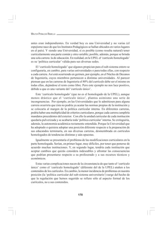 170
WALTER PEÑALOZA RAMELLA
antes eran independientes. En verdad hoy es una Universidad y no varias (el
espejismo nace de que los Institutos Pedagógicos se hallan ubicados en varios lugares
en el país). Y siendo una Universidad, sí es posible (como resulta natural) tener
curricularmente una parte común y otra variable; posible, además, porque se brinda
una sola carrera: la de educación. En realidad, en la UPEL el ‘currículo homologado’
es su ‘política curricular’ válida para sus diversas sedes.
El ‘currículo homologado’ que algunos propician para el sub-sistema entero se
configuraría, en cambio, para varias universidades o para todas ellas, con respecto
a cada carrera. Así está ocurriendo en germen, por ejemplo, en el Núcleo de Decanos
de Ingeniería, cuyos miembros pertenecen a distintas universidades. Al parecer
piensan que en las carreras de Ingeniería el 80% del currículo debe ser el mismo en
todas ellas, dejándose el resto como libre. Pero este ejemplo no nos luce positivo,
debido a que es una variante del ‘currículo único’.
Este ‘currículo homologado’ (que no es el homologado de la UPEL), aunque
menos drástico que el ‘currículo único’, plantea asimismo una serie de
incongruencias. Por ejemplo, en las Universidades que lo admitiesen para alguna
carrera ocurriría que ésta no podría ya acatar las normas propias de la institución y
se colocaría al margen de la política curricular interna. En diferentes carreras,
podría haber una multiplicidad de criterios curriculares, porque cada carrera cumpliría
mandatos procedentes del exterior. Con ello la unidad curricular de cada institución
quedaría pulverizada y se acabaría toda ‘política curricular’interna. Se extinguiría,
además, la autonomía académica rectamente entendida. Porque la Universidad que
ha adoptado o quisiera adoptar una posición diferente respecto a la preparación de
sus educandos terminaría, en sus diversas carreras, desmembrada en currículos
homologados de tendencias distintas y aún opuestas.
Igualmente se presentaría el problema de las modificaciones curriculares en la
parte homologada. Serían, en primer lugar, muy difíciles, por tener que ponerse de
acuerdo muchas instituciones. Y, en segundo lugar, tendría cada institución que
aceptar cambios que quizás considera indeseables y afrontar las consecuencias
que podrían presentarse respecto a su profesorado y a sus recursos técnicos y
económicos.
Estas varias complicaciones nacen de la circunstancia de que tanto el ‘currículo
único’ como el ‘currículo homologado’ (diferente del de la UPEL) atañen a los
contenidos de los currículos. En cambio, la menor incidencia de problemas en nuestra
posición (la ‘política curricular del sub-sistema universitario’) surge del hecho de
que la regulación que hemos sugerido se refiere sólo al aspecto formal de los
currículos, no a sus contenidos.
 