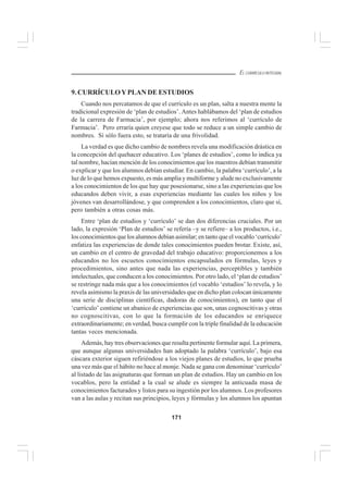 171
EL CURRÍCULO INTEGRAL
9. CURRÍCULOYPLAN DE ESTUDIOS
Cuando nos percatamos de que el currículo es un plan, salta a nuestra mente la
tradicional expresión de ‘plan de estudios’. Antes hablábamos del ‘plan de estudios
de la carrera de Farmacia’, por ejemplo; ahora nos referimos al ‘currículo de
Farmacia’. Pero erraría quien creyese que todo se reduce a un simple cambio de
nombres. Si sólo fuera esto, se trataría de una frivolidad.
La verdad es que dicho cambio de nombres revela una modificación drástica en
la concepción del quehacer educativo. Los ‘planes de estudios’, como lo indica ya
tal nombre, hacían mención de los conocimientos que los maestros debían transmitir
o explicar y que los alumnos debían estudiar. En cambio, la palabra ‘currículo’, a la
luz de lo que hemos expuesto, es más amplia y multiforme y alude no exclusivamente
a los conocimientos de los que hay que posesionarse, sino a las experiencias que los
educandos deben vivir, a esas experiencias mediante las cuales los niños y los
jóvenes van desarrollándose, y que comprenden a los conocimientos, claro que sí,
pero también a otras cosas más.
Entre ‘plan de estudios y ‘currículo’ se dan dos diferencias cruciales. Por un
lado, la expresión ‘Plan de estudios’ se refería –y se refiere– a los productos, i.e.,
los conocimientos que los alumnos debían asimilar; en tanto que el vocablo ‘currículo’
enfatiza las experiencias de donde tales conocimientos pueden brotar. Existe, así,
un cambio en el centro de gravedad del trabajo educativo: proporcionemos a los
educandos no los escuetos conocimientos encapsulados en fórmulas, leyes y
procedimientos, sino antes que nada las experiencias, perceptibles y también
intelectuales, que conducen a los conocimientos. Por otro lado, el ‘plan de estudios’
se restringe nada más que a los conocimientos (el vocablo ‘estudios’ lo revela, y lo
revela asimismo la praxis de las universidades que en dicho plan colocan únicamente
una serie de disciplinas científicas, dadoras de conocimientos), en tanto que el
‘currículo’ contiene un abanico de experiencias que son, unas cognoscitivas y otras
no cognoscitivas, con lo que la formación de los educandos se enriquece
extraordinariamente; en verdad, busca cumplir con la triple finalidad de la educación
tantas veces mencionada.
Además, hay tres observaciones que resulta pertinente formular aquí. La primera,
que aunque algunas universidades han adoptado la palabra ‘currículo’, bajo esa
cáscara exterior siguen refiriéndose a los viejos planes de estudios, lo que prueba
una vez más que el hábito no hace al monje. Nada se gana con denominar ‘currículo’
al listado de las asignaturas que forman un plan de estudios. Hay un cambio en los
vocablos, pero la entidad a la cual se alude es siempre la anticuada masa de
conocimientos facturados y listos para su ingestión por los alumnos. Los profesores
van a las aulas y recitan sus principios, leyes y fórmulas y los alumnos los apuntan
 