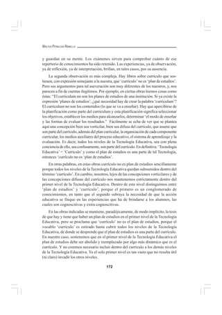 172
WALTER PEÑALOZA RAMELLA
y guardan en su mente. Los exámenes sirven para comprobar cuánto de ese
repertorio de conocimientos ha sido retenido. Las experiencias, ya de observación,
ya de reflexión, ya de interpretación, brillan, en tales casos, por su ausencia.
La segunda observación es más compleja. Hay libros sobre currículo que sos-
tienen, con expresión semejante a la nuestra, que ‘currículo’ no es ‘plan de estudios’.
Pero sus argumentos para tal aseveración son muy diferentes de los nuestros, y, nos
parecen a fin de cuentas ilegítimos. Por ejemplo, en ciertas obras leemos cosas como
éstas: “El curriculum no son los planes de estudios de una institución. Si ya existe la
expresión ‘planes de estudios’, ¿qué necesidad hay de crear la palabra ‘curriculum’?
El curriculum no son los contenidos (lo que se va a enseñar). Hay que apercibirse de
la planificación como parte del curriculum y esta planificación significa seleccionar
los objetivos, establecer los medios para alcanzarlos, determinar ‘el modo de enseñar
y las formas de evaluar los resultados.” Fácilmente se echa de ver que se plantea
aquí una concepción bien sea vorticilar, bien sea difusa del currículo, que asume que
son parte del currículo, además del plan curricular, la organización de cada componente
curricular, los medios auxiliares del proceso educativo, el sistema de aprendizaje y la
evaluación. Es decir, todos los niveles de la Tecnología Educativa, sea con plena
concienciadeello,seaconfusamente,sonpartedelcurrículo.Endefinitiva:‘Tecnología
Educativa’ = ‘Currículo’ y como el plan de estudios es una parte de tal Tecnología,
entonces ‘currículo no es ‘plan de estudios’.
En otras palabras, en estas obras currículo no es plan de estudios sencillamente
porque todos los niveles de la Tecnología Educativa quedan subsumidos dentro del
término ‘currículo’. En cambio, nosotros, lejos de las concepciones vorticilares y de
las concepciones difusas del currículo nos mantenemos estrictamente dentro del
primer nivel de la Tecnología Educativa. Dentro de este nivel distinguimos entre
‘plan de estudios’ y ‘currículo’, porque el primero es un conglomerado de
conocimientos, en tanto que el segundo subraya la necesidad de que la acción
educativa se finque en las experiencias que ha de brindarse a los alumnos, las
cuales son cognoscitivas y extra cognoscitivas.
En las obras indicadas se mantiene, paradójicamente, de modo implícito, la tesis
de que hay y tiene que haber un plan de estudios en el primer nivel de la Tecnología
Educativa, pero se proclama que ‘currículo’ no es el plan de estudios, porque el
vocablo ‘currículo’ es estirado hasta cubrir todos los niveles de la Tecnología
Educativa, de donde se desprende que el plan de estudios es una parte del currículo.
En nuestro caso, sostenemos que en el primer nivel de la Tecnología Educativa el
plan de estudios debe ser abolido y reemplazado por algo más dinámico que es el
currículo. Y no creemos necesario incluir dentro del currículo a los demás niveles
de la Tecnología Educativa. Ya el solo primer nivel es tan vasto que no resulta útil
(ni claro) invadir los otros niveles.
 