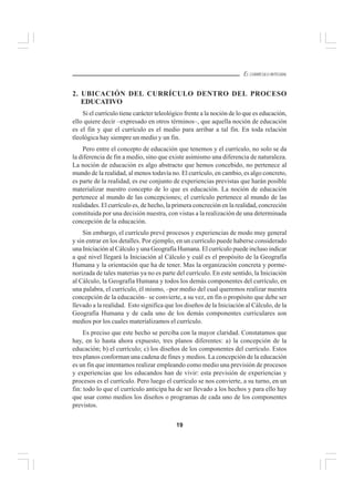 19
EL CURRÍCULO INTEGRAL
2. UBICACIÓN DEL CURRÍCULO DENTRO DEL PROCESO
EDUCATIVO
Si el currículo tiene carácter teleológico frente a la noción de lo que es educación,
ello quiere decir –expresado en otros términos–, que aquella noción de educación
es el fin y que el currículo es el medio para arribar a tal fin. En toda relación
tleológica hay siempre un medio y un fin.
Pero entre el concepto de educación que tenemos y el currículo, no solo se da
la diferencia de fin a medio, sino que existe asimismo una diferencia de naturaleza.
La noción de educación es algo abstracto que hemos concebido, no pertenece al
mundo de la realidad, al menos todavía no. El currículo, en cambio, es algo concreto,
es parte de la realidad, es ese conjunto de experiencias previstas que harán posible
materializar nuestro concepto de lo que es educación. La noción de educación
pertenece al mundo de las concepciones; el currículo pertenece al mundo de las
realidades. El currículo es, de hecho, la primera concreción en la realidad, concreción
constituida por una decisión nuestra, con vistas a la realización de una determinada
concepción de la educación.
Sin embargo, el currículo prevé procesos y experiencias de modo muy general
y sin entrar en los detalles. Por ejemplo, en un currículo puede haberse considerado
una Iniciación al Cálculo y una Geografía Humana. El currículo puede incluso indicar
a qué nivel llegará la Iniciación al Cálculo y cuál es el propósito de la Geografía
Humana y la orientación que ha de tener. Mas la organización concreta y porme-
norizada de tales materias ya no es parte del currículo. En este sentido, la Iniciación
al Cálculo, la Geografía Humana y todos los demás componentes del currículo, en
una palabra, el currículo, él mismo, –por medio del cual queremos realizar nuestra
concepción de la educación– se convierte, a su vez, en fin o propósito que debe ser
llevado a la realidad. Esto significa que los diseños de la Iniciación al Cálculo, de la
Geografía Humana y de cada uno de los demás componentes curriculares son
medios por los cuales materializamos el currículo.
Es preciso que este hecho se perciba con la mayor claridad. Constatamos que
hay, en lo hasta ahora expuesto, tres planos diferentes: a) la concepción de la
educación; b) el currículo; c) los diseños de los componentes del currículo. Estos
tres planos conforman una cadena de fines y medios. La concepción de la educación
es un fin que intentamos realizar empleando como medio una previsión de procesos
y experiencias que los educandos han de vivir: esta previsión de experiencias y
procesos es el currículo. Pero luego el currículo se nos convierte, a su turno, en un
fin: todo lo que el currículo anticipa ha de ser llevado a los hechos y para ello hay
que usar como medios los diseños o programas de cada uno de los componentes
previstos.
 