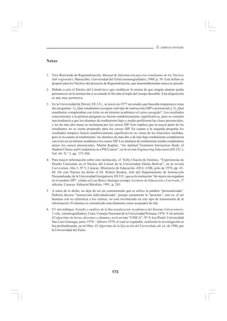 173
EL CURRÍCULO INTEGRAL
Notas
1. Vice-Rectorado de Regionalización, Manual de Información para los estudiantes de los Núcleos
Sub-regionales, Maracaibo: Universidad del Zulia (mimeografiado), 1980, p. 39. Este folleto se
preparó para los Núcleos del proyecto de Regionalización, que lamentablemente nunca se ejecutó.
2. Debido a esto el Núcleo del Litoral tuvo que establecer la norma de que ningún alumno podía
permanecer en la institución si su retardo lo llevaba al triple del tiempo deseable. Esta disposición
es aún muy permisiva.
3. En la Universidad de Drexel, EE.UU., se inició en 1977 un estudio que buscaba respuestas a estas
dos preguntas: 1) ¿Qué estudiantes escogían cuál tipo de instrucción (SIP o presencial) y 2) ¿Qué
estudiantes completaban con éxito en un término académico el curso escogido? Los resultados
concernientes a la primera pregunta no fueron estadísticamente significativos, pero se constató
una tendencia a que los alumnos de rendimiento bajo y medio prefirieran las clases presenciales,
y los de más alto status se inclinaran por los cursos SIP. Esto implica que la mayor parte de los
estudiantes no se siente preparado para los cursos SIP. En cuanto a la segunda pregunta los
resultados tampoco fueron estadísticamente significativos en varias de las relaciones medidas,
pero sí en cuanto al rendimiento: los alumnos de más alto y de más bajo rendimiento completaron
con éxito en un término académico los cursos SIP. Los alumnos de rendimiento medio completaron
mejor los cursos presenciales. Martín Kaplan, “An Aptitud Treatment Interaction Study of
Student Choice and Completion in a PSI Course”, en la revista Engineering Education (EE.UU.),
Vol. 69, N.º 3, pp. 273-284.
4. Para mayor información sobre esta institución, cf. Nelly Chacón de Jiménez, “Experiencias de
Diseño Curricular en el Núcleo del Litoral de la Universidad Simón Bolívar”, en la revista
Curriculum, Año 3, Nº 5, Caracas: Ministerio de Educación -OEA -USB, julio de 1978, pp. 43-
60. De este Núcleo ha dicho el Dr. Robert Ruskin, Jefe del Departamento de Instrucción
Personalizada, de la Universidad Georgetown, EE.UU. que es la institución “de mayor envergadura
en el modelo SIP”, citado en Luis Bravo Jáuregui (comp), Lecturas de Educación y Currículo, 2ª
edición, Caracas: Editorial Biósfera, 1991, p. 283.
5. A tenor de lo dicho, no deja de ser un contrasentido que se utilice la palabra “personalizada”.
Debería decirse “instrucción individualizada”, porque justamente la “persona”, esto es, el ser
humano con su referencia a los valores, no está involucrado en este tipo de transmisión de la
información. El alumno es considerado sencillamente como acopiador de ella.
6. Cf. mis trabajos: Estudio y análisis de la Racionalización Académica del Sistema Universitario,
2 vols., (mimeografiados), Lima: Consejo Nacional de la Universidad Peruana, 1976. Y mi artículo
EI algoritmo de horas, docentes y alumnos, en la revista “UNICA”, Nº 4, Ica (Perú): Universidad
San Luis Gonzaga, junio 1978 – febrero 1979, el cual se expandió, conforme la investigación se
fue profundizando, en mi libro: El Algoritmo de la Ejecución del Curriculum, ed. cit. de 1986, por
la Universidad del Zulia.
 