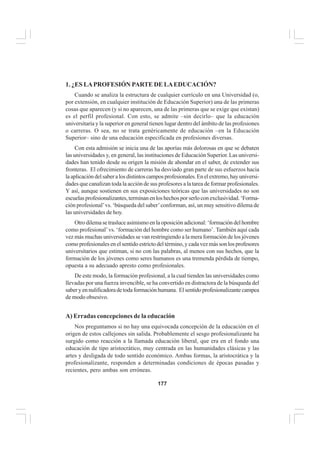 177
EL CURRÍCULO INTEGRAL
1. ¿ES LAPROFESIÓN PARTE DE LAEDUCACIÓN?
Cuando se analiza la estructura de cualquier currículo en una Universidad (o,
por extensión, en cualquier institución de Educación Superior) una de las primeras
cosas que aparecen (y si no aparecen, una de las primeras que se exige que existan)
es el perfil profesional. Con esto, se admite –sin decirlo– que la educación
universitaria y la superior en general tienen lugar dentro del ámbito de las profesiones
o carreras. O sea, no se trata genéricamente de educación –en la Educación
Superior– sino de una educación especificada en profesiones diversas.
Con esta admisión se inicia una de las aporías más dolorosas en que se debaten
las universidades y, en general, las instituciones de Educación Superior. Las universi-
dades han tenido desde su origen la misión de ahondar en el saber, de extender sus
fronteras. El ofrecimiento de carreras ha desviado gran parte de sus esfuerzos hacia
laaplicacióndelsaberalosdistintoscamposprofesionales.Enelextremo,hayuniversi-
dades que canalizan toda la acción de sus profesores a la tarea de formar profesionales.
Y así, aunque sostienen en sus exposiciones teóricas que las universidades no son
escuelasprofesionalizantes,terminanenloshechosporserloconexclusividad.‘Forma-
ción profesional’vs. ‘búsqueda del saber’conforman, así, un muy sensitivo dilema de
las universidades de hoy.
Otro dilema se trasluce asimismo en la oposición adicional: ‘formación del hombre
como profesional’vs. ‘formación del hombre como ser humano’. También aquí cada
vez más muchas universidades se van restringiendo a la mera formación de los jóvenes
como profesionales en el sentido estricto del término, y cada vez más son los profesores
universitarios que estiman, si no con las palabras, al menos con sus hechos, que la
formación de los jóvenes como seres humanos es una tremenda pérdida de tiempo,
opuesta a su adecuado apresto como profesionales.
De este modo, la formación profesional, a la cual tienden las universidades como
llevadas por una fuerza invencible, se ha convertido en distractora de la búsqueda del
saberyennulificadoradetodaformaciónhumana. Elsentidoprofesionalizantecampea
de modo obsesivo.
A) Erradas concepciones de la educación
Nos preguntamos si no hay una equivocada concepción de la educación en el
origen de estos callejones sin salida. Probablemente el sesgo profesionalizante ha
surgido como reacción a la llamada educación liberal, que era en el fondo una
educación de tipo aristocrático, muy centrada en las humanidades clásicas y las
artes y desligada de todo sentido económico. Ambas formas, la aristocrática y la
profesionalizante, responden a determinadas condiciones de épocas pasadas y
recientes, pero ambas son erróneas.
 