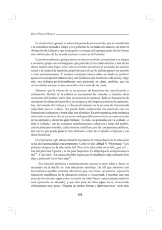 178
WALTER PEÑALOZA RAMELLA
La aristocrática, porque es educación pensada para una élite, que se consideraba
o se considera llamada a dirigir y/o a gobernar la sociedad o la nación, sin tener la
obligación de trabajar, y que se juzgaba y se juzga culta porque gusta de las formas
más sofisticadas de las manifestaciones creativas del hombre.
La profesionalizante, porque posee un intenso sentido economicista y se adapta
a un nuevo grupo social emergente, que procede de las clases medias y aún de las
clases medias muy bajas: ellas ven en el título universitario un medio de ascenso
social y de mejora de ingresos, propósito para el cual la cultura parece ser estorbo
o vano entretenimiento. Al mostrar semejante tónica están revelando su perfecto
ajuste a la concepción materialista y aún hedónica que domina la vida de hoy.Algo
más: ese enfoque profesionalizante está poniendo en claro, también, que las
universidades mismas se han sometido a tal visión de las cosas.
Sabemos que la educación es un proceso de hominización, socialización y
culturación. Dentro de la cultura se encuentran las ciencias, y muchas otras
creaciones del hombre, entre ellas la estructura económica. Todo ser humano ha de
incorporar la cultura de su pueblo y de su época y ello implica asimismo la captación,
hoy, del mundo del trabajo y el desenvolvimiento en la persona de determinada
capacidad para el trabajo. No puede haber culturación sin conexión con las
formaciones culturales, y entre ellas con el trabajo. En consecuencia, toda auténtica
educación en nuestros días se encuentra indesgarrablemente unida a una potenciación
de las aptitudes y destrezas para trabajar. Es más, esa potenciación va soldada –o
debe ir soldada– con las restantes manifestaciones culturales e ideas del pueblo,
con los principios morales, con las teorías científicas, con las concepciones políticas,
aún con lo que pueda parecer más abstracto, como las creencias religiosas y las
ideas filosóficas.
En el presente siglo tal necesidad de incorporar el trabajo dentro de la educación
se ha ido reconociendo crecientemente. Como lo dijo Alfred N. Whitehead: “Los
pedantes desprecian la educación útil. Pero si la educación no es útil, ¿qué es? ...
Fue útil para San Agustín y lo fue para Napoleón. Es útil porque la comprensión es
útil”1
. Y advierte: “La educación debe lograr que el estudiante salga sabiendo bien
algo y pudiendo hacer bien algo”2
.
Esa relación armónica e intrínsecamente necesaria entre saber y hacer se
encuentra en el meollo de toda educación auténtica. De allí que miremos con
desconfianza aquellos sistemas educativos que, en el nivel secundario, separan la
educación académica de la educación técnica o vocacional, e intentan que una
parte de los jóvenes sepan cosas en teoría sin saber hacer concretamente nada (lo
cual representa un absurdo), y que otra parte de ellos sepan hacer, conociendo
teóricamente muy poco. Ninguna de ambas formas (‘deformaciones’ sería más
 