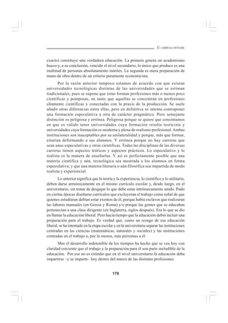 179
EL CURRÍCULO INTEGRAL
exacto) constituye una verdadera educación. La primera genera un academismo
hueco y, a su conclusión, vencido el nivel secundario, lo único que produce es una
multitud de personas absolutamente inútiles. La segunda es mera preparación de
mano de obra dentro de un criterio puramente economicista.
Por la razón anterior tampoco estamos de acuerdo con que existan
universidades tecnológicas distintas de las universidades que se estiman
tradicionales, pues se supone que éstas forman profesiones más o menos poco
científicas y pomposas, en tanto que aquellas se concentran en profesiones
altamente científicas y conectadas con la praxis de la producción. Se suele
añadir otras diferencias entre ellas, pero en definitiva se intenta contraponer
una formación especulativa a otra de carácter pragmático. Pero semejante
distinción es peligrosa y errónea. Peligrosa porque se quiere que consintamos
en que es válido tener universidades cuya formación resulta teoricista y
universidades cuya formación es moderna y plena de realismo profesional.Ambas
instituciones son inaceptables por su unilateralidad y porque, más que formar,
estarían deformando a sus alumnos. Y errónea porque no hay carreras que
sean unas especulativas y otras científicas. Todas las disciplinas de las diversas
carreras tienen aspectos teóricos y aspectos prácticos. Lo especulativo y lo
realista es la manera de enseñarlas. Y así es perfectamente posible que una
materia científica y aún, tecnológica sea mostrada a los alumnos en forma
especulativa; y que una materia literaria o aún filosófica sea impartida de modo
realista y experiencial.
Lo anterior significa que la teoría y la experiencia, lo científico y lo utilitario,
deben darse armónicamente en el mismo currículo escolar y, desde luego, en el
universitario, sin tratar de desgajar lo que debe estar intrínsecamente unido. Pudo
en ciertas épocas diseñarse currículos que excluyeran el trabajo como señal de que
quienes estudiaran debían estar exentos de él, porque había esclavos que realizaran
las labores manuales (en Grecia y Roma) y/o porque las gentes que se educaban
pertenecían a una clase dirigente (en Inglaterra, siglos después). Era lo que se dio
en llamar la educación liberal. Pero hacía tiempo que la educación debió incluir una
preparación para el trabajo. Es verdad que, como un rezago de esa educación
liberal, se ha intentado en la etapa escolar y en la universitaria separar las instituciones
centradas en las ciencias (matemáticas, naturales y sociales) y las instituciones
centradas en el trabajo o, por lo menos, más próximas a él.
Mas el desarrollo indetenible de los tiempos ha hecho que se vea hoy con
claridad creciente que el trabajo y la preparación para él son parte ineludible de la
educación. Por eso no es extraño que en el nivel universitario la educación deba
impartirse –y se imparte– hoy dentro del marco de las distintas profesiones.
 