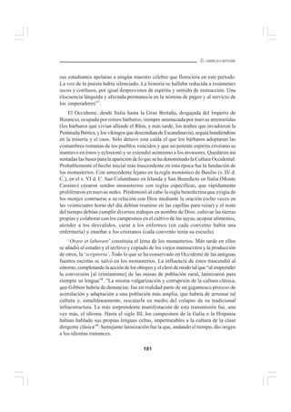 181
EL CURRÍCULO INTEGRAL
sus estudiantes apelaran a ningún maestro célebre que floreciera en este período.
La voz de la poesía había silenciado. La historia se hallaba reducida a resúmenes
secos y confusos, por igual desprovistos de espíritu y sentido de instrucción. Una
elocuencia lánguida y afectada permanecía en la nómina de pagos y al servicio de
los emperadores”7
.
El Occidente, desde Italia hasta la Gran Bretaña, desgajada del Imperio de
Bizancio, ocupada por reinos bárbaros, siempre amenazada por nuevas arremetidas
(los bárbaros que vivían allende el Rhin, y más tarde, los árabes que invadieron la
Península Ibérica, y los vikingos que descendían de Escandinavia), seguía hundiéndose
en la miseria y el caos. Sólo detuvo esta caída el que los bárbaros adoptaran las
costumbres romanas de los pueblos vencidos y que un potente espíritu cristiano se
mantuvo en éstos y eclosionó y se extendió asimismo a los invasores. Quedaron así
sentadas las bases para la aparición de lo que se ha denominado la Cultura Occidental.
Probablemente el hecho inicial más trascendente en esta época fue la fundación de
los monasterios. Con antecedente lejano en la regla monástico de Basilio (s. IV d.
C.), en el s. VI d. C. San Columbano en Irlanda y San Benedicto en Italia (Monte
Cassino) crearon sendos monasterios con reglas específicas, que rápidamente
proliferaron en nuevas sedes. Predominó al cabo la regla benedictina que exigía de
los monjes contraerse a su relación con Dios mediante la oración (ocho veces en
las veinticuatro horas del día debían reunirse en las capillas para rezar) y el resto
del tiempo debían cumplir diversos trabajos en nombre de Dios: cultivar las tierras
propias y colaborar con los campesinos en el cultivo de las suyas, acopiar alimentos,
atender a los desvalidos, curar a los enfermos (en cada convento había una
enfermería) y enseñar a los cristianos (cada convento tenía su escuela).
‘Orare et laborare’ constituía el lema de los monasterios. Más tarde en ellos
se añadió el estudio y el archivo y copiado de los viejos manuscritos y la producción
de otros, la ‘scriptoria’. Todo lo que se ha conservado en Occidente de las antiguas
fuentes escritas se salvó en los monasterios. La influencia de éstos trascendió al
entorno, completando la acción de los obispos y el clero de modo tal que “al emprender
la conversión [al cristianismo] de las masas de población rural, latinizaron para
siempre su lengua”8
. “La misma vulgarización y corrupción de la cultura clásica,
que Gibbon habría de denunciar, fue en realidad parte de un gigantesco proceso de
asimilación y adaptación a una población más amplia, que habría de arruinar tal
cultura y, simultáneamente, rescatarla en medio del colapso de su tradicional
infraestructura. La más sorprendente manifestación de esta transmisión fue, una
vez más, el idioma. Hasta el siglo III, los campesinos de la Galia o la Hispania
habían hablado sus propias lenguas celtas, impermeables a la cultura de la clase
dirigente clásica”9
. Semejante latinización fue la que, andando el tiempo, dio origen
a los idiomas romances.
 