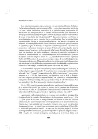 182
WALTER PEÑALOZA RAMELLA
Las escuelas monacales, pues, surgieron con un espíritu diferente al clásico.
Enclavadas en el medio rural, acogían a nobles y campesinos, extendían la religión
y el latín a todos, y difundían las técnicas de la agricultura y de las artesanías. El
practicismo del trabajo se enlazó al estudio. Ahora se estaba lejos del horror al
trabajo que caracterizó a la cultura greco-romana. Las reglas “prescribían no menos
de cinco horas diarias de trabajo manual”10
. Las consecuencias económicas y
tecnológicas de esta nueva vocación fueron considerables. Bajo la orientación de
los monasterios fue que se ganaron amplias tierras a los bosques, se cegaron los
pantanos, se construyeron canales, se revivieron los molinos de agua (inventados
en los últimos siglos de Roma), y se erigieron los molinos de viento. Desconocidos
campesinos y artesanos inventaron el arado de hierro; los arreos rígidos para la
tracción equina; los arneses modernos con la silla, los estribos y el freno de brida; la
forja con martinete; los fuelles de placas y válvulas; la carretilla; los abonos; el
sistema de rotación trienal; etc. Hubo una explosión de inventiva técnica y de uso
de objetos técnicos antiguos. Ya en el s. XI, cuando Guillermo tomó Inglaterra
“había allí 8000 molinos de agua, en servicio para menos de un millón de personas.
Estimando modestamente 2.5 caballos de fuerza por molino, esto significaba dos veces
másenergíaquelos100000hombresqueconstruyeronlaGranPirámide,yprobablemente
veinte veces más energía, en relación a la población de esos dos países”1l
.
Los monasterios siguieron renovándose y creándose a lo largo del Medioevo.A
los benedictinos siguieron en el s. X los cluniacenses (cuyo papel culturizador ha
relievado Henry Pirenne)12
; los cartujos en el s. XI; los cistercienses y los premons-
tratenses en el s. XII; los franciscanos y los dominicos en el s. XIII; y. después,
esta línea religiosa se continúa, individualmente con los místicos. Los monasterios
eran centros de religiosidad y, a la vez, de producción y de actividad técnica. Nos
han quedado vívidas descripciones del trabajo realizado en ellos13
.
En el s. XIII, como consecuencia de todo esto, tuvo lugar el más notable avance
de la producción agrícola que registra la historia. Se ha estimado que después de
esta eclosión, no hubo en Occidente otro cambio económico fundamental sino hasta
la Revolución Industrial, que se inició en Inglaterra, centurias más tarde14
.
A semejante explosión tecnológica en el campo correspondió en forma paralela
el desarrollo de las ciudades. Desde la época de Carlomagno (entre los ss. VIII y
IX), con ayuda de Alcuino, el monje irlandés, se crearon en ellas las escuelas
catedralicias, las cuales se alejaron del camino pragmático de las escuelas monacales.
Estaban más bien centradas en los estudios teóricos, esto es, en las siete artes
liberales del trivium y el quadrivium, y se usaban los textos de Beda el Venerable,
el admirable polígrafo irlandés. La erección de templos propició avances
tecnológicos en la construcción, que hicieron posible la aparición del gótico en el s.
XIII. En el s. XI comenzó el auge de las ciudades en el norte de Italia, y se
 