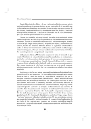 20
WALTER PEÑALOZA RAMELLA
Desde el ángulo de los objetos y de una visión racional de los mismos, se trata
de tres instancias perfectamente distintas: a) una concepción de la educación que
se intenta hacer real mediante un currículo; b) un currículo que es un conjunto de
previsiones, el cual poseerá diversos componentes, con el que se aspira a realizar la
concepción de la educación; c) la organización de cada uno de esos componentes,
por cuyo medio se quiere materializar el currículo.
De estas tres instancias, la concepción de la educación se encuentra en el mundo
de las concepciones. El currículo y la organización de los componentes curriculares,
en cambio, se hallan en el mundo de la realidad fáctica. Esto último, empero, no borra
elhechodeque,aunqueambos(currículoyprogramas)sonmediosyestánrelacionados
entre sí, resultan dos instancias diferentes. Incluso en la práctica, corroborando lo
dicho, en el nivel universitario ocurre con frecuencia que el currículo es elaborado por
unacomisiónespecial,adhoc;entantoquelosdiseñosdeloscomponentescurriculares
los hacen los profesores a cargo de cada componente.
En Educación Básica y Media varían las cosas un tanto en la medida en que
son los Ministerios de Educación (al menos en América Latina) de donde emanan
no sólo los currículos, sino también los programas de los componentes curriculares.
Y no obstante, permanece incólume el que la elaboración del currículo es una cosa
y es cosa distinta la facción de los diseños de los diversos componentes curriculares.
Para tomar conciencia de ello, basta percatarse de que no se puede organizar
ningún componente del currículo, si el currículo mismo no se halla primeramente
concluido.
Insistimos en estos hechos, porque bastantes dificultades y malentendidos brotan
de no distinguirlos adecuadamente. Los interesados en estos asuntos deben acostum-
brarse a tener en cuenta los hechos y a separarlos de las palabras con que se
designan los hechos. Las palabras son convencionales. Una vez puestos de acuerdo
en su sentido, los problemas se minimizan. Un vocablo puede utilizarse en dos o
más sentidos, pero si éstos se tienen muy presentes, las confusiones derivadas de
darle al vocablo diversos usos se aminoran. Decimos lo anterior, porque hay autores
que con la palabra ‘currículo’ se refieren a las tres instancias que acabamos de
describir. Para ellos currículo es la concepción de la educación + la previsión de los
procesos y experiencias deseables + los diseños de los componentes curriculares.
No hay duda de que si esos autores quieren definir ‘currículo’ de esa manera,
pueden hacerlo. No obstante, ello dejará intactos los hechos. Porque aunque llamen
‘currículo’ al conjunto indicado, resultará inconmovible que dentro de ese conjunto
permanecerán inalterables las tres instancias: la concepción de la educación; la
previsión de las experiencias y procesos que permitan materializar aquella
concepción; y la organización de cada componente curricular que posibilite realizar
semejante previsión.
 