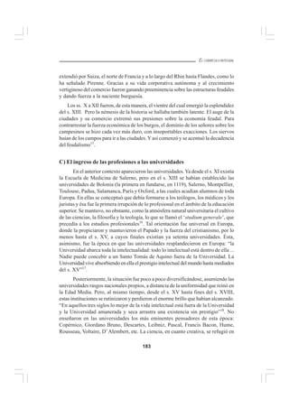 183
EL CURRÍCULO INTEGRAL
extendió por Suiza, el norte de Francia y a lo largo del Rhin hasta Flandes, como lo
ha señalado Pirenne. Gracias a su vida corporativa autónoma y al crecimiento
vertiginoso del comercio fueron ganando preeminencia sobre las estructuras feudales
y dando fuerza a la naciente burguesía.
Los ss. X a XII fueron, de esta manera, el vientre del cual emergió la esplendidez
del s. XIII. Pero la némesis de la historia se hallaba también latente. El auge de la
ciudades y su comercio extremó sus presiones sobre la economía feudal. Para
contrarrestar la fuerza económica de los burgos, el dominio de los señores sobre los
campesinos se hizo cada vez más duro, con insoportables exacciones. Los siervos
huían de los campos para ir a las ciudades.Yasí comenzó y se acentuó la decadencia
del feudalismo15
.
C) El ingreso de las profesiones a las universidades
En el anterior contexto aparecieron las universidades.Ya desde el s. XI existía
la Escuela de Medicina de Salerno, pero en el s. XIII se habían establecido las
universidades de Bolonia (la primera en fundarse, en 1119), Salerno, Montpellier,
Toulouse, Padua, Salamanca, París y Oxford, a las cuales acudían alumnos de toda
Europa. En ellas se conceptuó que debía formarse a los teólogos, los médicos y los
juristas y ésa fue la primera irrupción de lo profesional en el ámbito de la educación
superior. Se mantuvo, no obstante, como la atmósfera natural universitaria el cultivo
de las ciencias, la filosofía y la teología, lo que se llamó el ‘studium generale’, que
precedía a los estudios profesionales16
. Tal orientación fue universal en Europa,
donde la propiciaron y mantuvieron el Papado y la fuerza del cristianismo, por lo
menos hasta el s. XV, a cuyos finales existían ya setenta universidades. Ésta,
asimismo, fue la época en que las universidades resplandecieron en Europa: “la
Universidad abarca toda la intelectualidad: todo lo intelectual está dentro de ella ...
Nadie puede concebir a un Santo Tomás de Aquino fuera de la Universidad. La
Universidad vive absorbiendo en ella el prestigio intelectual del mundo hasta mediados
del s. XV”17
.
Posteriormente, la situación fue poco a poco diversificándose, asumiendo las
universidades rasgos nacionales propios, a distancia de la uniformidad que reinó en
la Edad Media. Pero, al mismo tiempo, desde el s. XV hasta fines del s. XVIII,
estas instituciones se rutinizaron y perdieron el enorme brillo que habían alcanzado.
“En aquellos tres siglos lo mejor de la vida intelectual está fuera de la Universidad
y la Universidad amanerada y seca arrastra una existencia sin prestigio”18
. No
enseñaron en las universidades los más eminentes pensadores de esta época:
Copérnico, Giordano Bruno, Descartes, Leibniz, Pascal, Francis Bacon, Hume,
Rousseau, Voltaire, D’Alembert, etc. La ciencia, en cuanto creativa, se refugió en
 