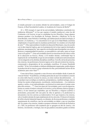 184
WALTER PEÑALOZA RAMELLA
el estudio personal o en recintos allende las universidades, como el Colegio de
Francia, la Real Sociedad de Londres, la Academia de Ciencias de Berlín19
.
Al s. XIX resurgió el vigor de las universidades, habiéndose constituido tres
tendencias diferentes20
: a) Las que seguían el modelo medioeval, como las del
Continente y de Escocia, en que se estudiaban las tres filosofías y luego algunos
alumnos pasaban a las facultades de Teología, Derecho y Medicina. b) Las de
Gran Bretaña, como Oxford y Cambridge, que habían puesto de lado la teología, el
derecho y la medicina, y “se concentraron en lo que en la Edad Media constituía
simplemente el requisito para la enseñanza profesional: los estudios en la facultad
de artes”21
. Ellas representaban el modelo de educación liberal puro, muy de acuerdo
con la idea imperial inglesa, que era la preparación de la clase superior destinada a
gobernar, una preparación “que capacita a un hombre para desempeñar con acierto,
destreza y magnanimidad los puestos, ya sean públicos o privados, tanto en la paz
como en la guerra”22
. Estas universidades fueron la reencarnación del clásico estilo
de la educación en Grecia y Roma. c) El modelo alemán, conformado bajo la
inspiración de von Humboldt, en que las universidades se dedicaron meticulosamente
a la investigación en las distintas disciplinas científicas. Con ello, de las dos proscritas
(las ciencias y las profesiones), hicieron ingreso en la vida universitaria las ciencias,
comenzando a desprenderse de las sociedades científicas. El mismo Humboldt
escribió: “Si las Universidades se hallasen debidamente organizadas, podría dejarse
la producción de la ciencia a cargo solamente de ellas, prescindiendo incluso de las
academias para estos fines”23
.
Como decía Pusey, juzgando a estas diversas universidades desde el punto de
vista de Oxford: “El problema y el trabajo particular de una Universidad no consiste
en cómo debe hacerse avanzar la ciencia, en cómo realizar descubrimientos ... ni
en producir nuevos trabajos en medicina, jurisprudencia, o también teología, sino en
formar las mentes religiosamente, moralmente, intelectualmente ... Los intelectos
agudos y sutiles, si son indisciplinados, son destructivos tanto para el cuerpo como
para ellos mismos ...”24
. Estos tres tipos de Universidades, pese a sus divergencias,
tenían en común el énfasis colocado en la teoría y en los idiomas clásicos (griego y
latín) y el aire natural que respiraban, que era filosófico y religioso (católico o
protestante), poseyendo sólo una parte de ellas la apertura a lo profesional (y
únicamente a las tres carreras ya tradicionales). En lo que respecta a las ciencias,
sólo el modelo alemán divergía ampliamente de los otros dos. El desenvolvimiento
de la Revolución Industrial requería, no obstante, de diversas profesiones y también
urgentemente de científicos, que las universidades no daban y que no concebían
dar. En cuanto a las ciencias, cuando se propuso reformar el currículo de Oxford en
el s. XIX, los profesores sólo aceptaron que se agregara un año de ciencia, o de
historia, o de derecho, o teología, mas sin que pudiera concederse grados en dichas
 